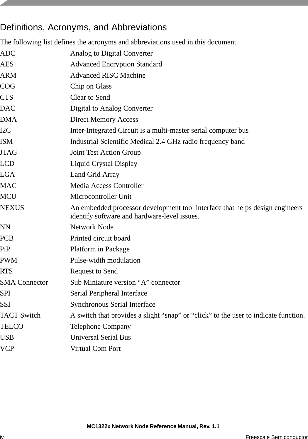 MC1322x Network Node Reference Manual, Rev. 1.1 iv Freescale Semiconductor Definitions, Acronyms, and AbbreviationsThe following list defines the acronyms and abbreviations used in this document. ADC Analog to Digital ConverterAES Advanced Encryption StandardARM Advanced RISC MachineCOG Chip on GlassCTS Clear to SendDAC Digital to Analog ConverterDMA Direct Memory AccessI2C Inter-Integrated Circuit is a multi-master serial computer busISM Industrial Scientific Medical 2.4 GHz radio frequency bandJTAG Joint Test Action GroupLCD Liquid Crystal DisplayLGA Land Grid ArrayMAC Media Access ControllerMCU Microcontroller UnitNEXUS An embedded processor development tool interface that helps design engineers identify software and hardware-level issues. NN Network NodePCB Printed circuit boardPiP Platform in PackagePWM Pulse-width modulation RTS Request to SendSMA Connector Sub Miniature version “A” connector SPI Serial Peripheral InterfaceSSI Synchronous Serial InterfaceTACT Switch A switch that provides a slight “snap” or “click” to the user to indicate function.TELCO Telephone CompanyUSB Universal Serial BusVCP Virtual Com Port