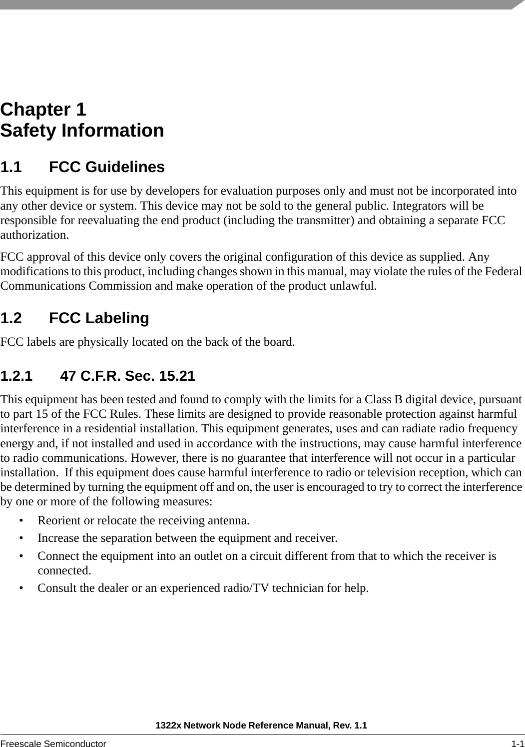 1322x Network Node Reference Manual, Rev. 1.1 Freescale Semiconductor 1-1Chapter 1  Safety Information1.1 FCC GuidelinesThis equipment is for use by developers for evaluation purposes only and must not be incorporated into any other device or system. This device may not be sold to the general public. Integrators will be responsible for reevaluating the end product (including the transmitter) and obtaining a separate FCC authorization.FCC approval of this device only covers the original configuration of this device as supplied. Any modifications to this product, including changes shown in this manual, may violate the rules of the Federal Communications Commission and make operation of the product unlawful.1.2 FCC LabelingFCC labels are physically located on the back of the board.1.2.1 47 C.F.R. Sec. 15.21This equipment has been tested and found to comply with the limits for a Class B digital device, pursuant to part 15 of the FCC Rules. These limits are designed to provide reasonable protection against harmful interference in a residential installation. This equipment generates, uses and can radiate radio frequency energy and, if not installed and used in accordance with the instructions, may cause harmful interference to radio communications. However, there is no guarantee that interference will not occur in a particular installation.  If this equipment does cause harmful interference to radio or television reception, which can be determined by turning the equipment off and on, the user is encouraged to try to correct the interference by one or more of the following measures:• Reorient or relocate the receiving antenna.• Increase the separation between the equipment and receiver.• Connect the equipment into an outlet on a circuit different from that to which the receiver is connected.• Consult the dealer or an experienced radio/TV technician for help.