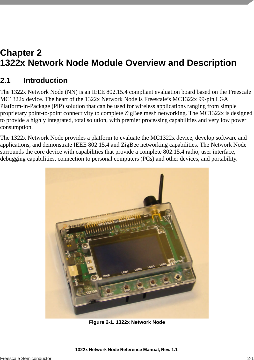 1322x Network Node Reference Manual, Rev. 1.1 Freescale Semiconductor 2-1Chapter 2  1322x Network Node Module Overview and Description2.1 IntroductionThe 1322x Network Node (NN) is an IEEE 802.15.4 compliant evaluation board based on the Freescale MC1322x device. The heart of the 1322x Network Node is Freescale’s MC1322x 99-pin LGA Platform-in-Package (PiP) solution that can be used for wireless applications ranging from simple proprietary point-to-point connectivity to complete ZigBee mesh networking. The MC1322x is designed to provide a highly integrated, total solution, with premier processing capabilities and very low power consumption.The 1322x Network Node provides a platform to evaluate the MC1322x device, develop software and applications, and demonstrate IEEE 802.15.4 and ZigBee networking capabilities. The Network Node surrounds the core device with capabilities that provide a complete 802.15.4 radio, user interface, debugging capabilities, connection to personal computers (PCs) and other devices, and portability.Figure 2-1. 1322x Network Node 