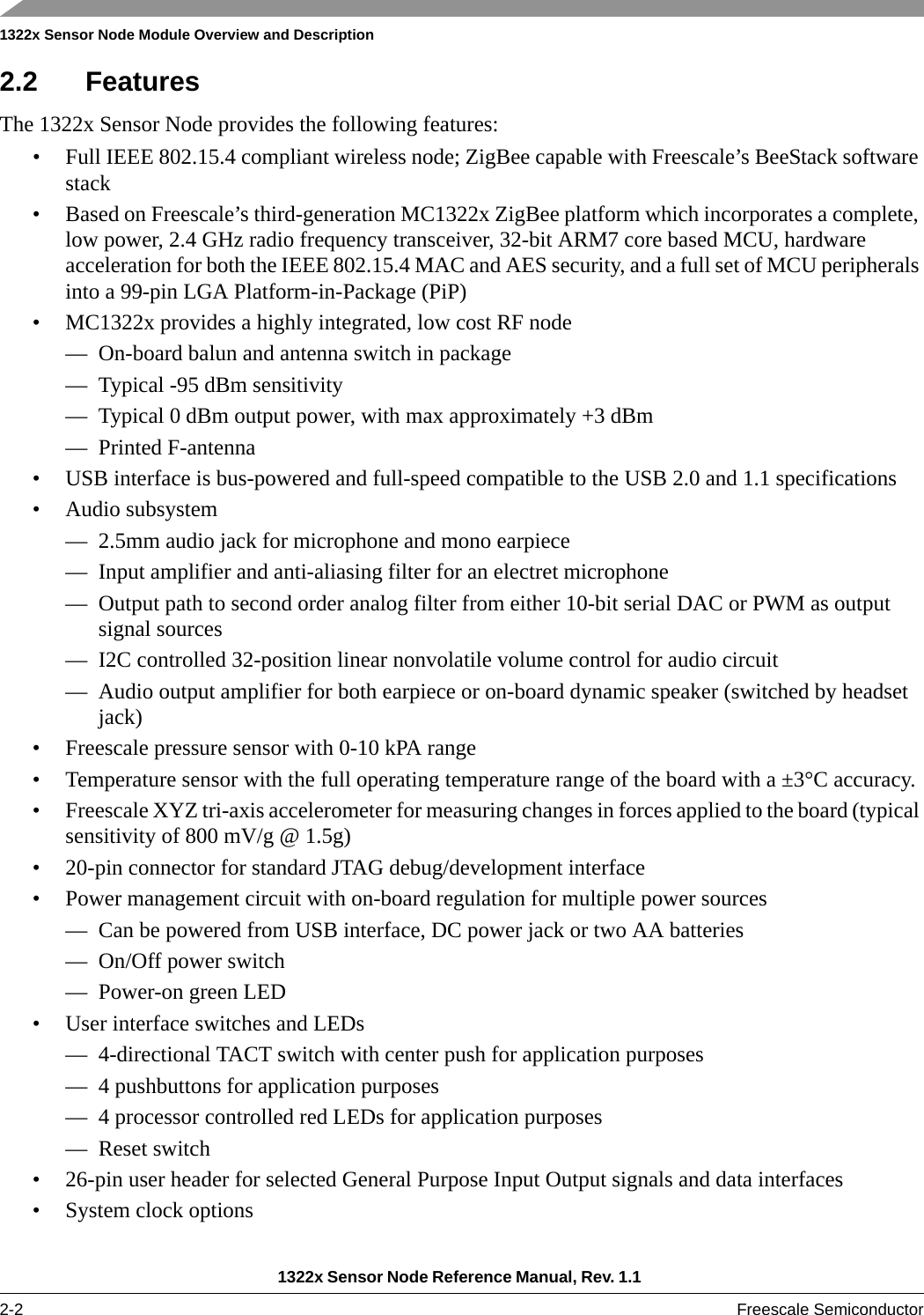 1322x Sensor Node Module Overview and Description1322x Sensor Node Reference Manual, Rev. 1.1 2-2 Freescale Semiconductor2.2 FeaturesThe 1322x Sensor Node provides the following features:• Full IEEE 802.15.4 compliant wireless node; ZigBee capable with Freescale’s BeeStack software stack• Based on Freescale’s third-generation MC1322x ZigBee platform which incorporates a complete, low power, 2.4 GHz radio frequency transceiver, 32-bit ARM7 core based MCU, hardware acceleration for both the IEEE 802.15.4 MAC and AES security, and a full set of MCU peripherals into a 99-pin LGA Platform-in-Package (PiP)• MC1322x provides a highly integrated, low cost RF node— On-board balun and antenna switch in package— Typical -95 dBm sensitivity— Typical 0 dBm output power, with max approximately +3 dBm— Printed F-antenna• USB interface is bus-powered and full-speed compatible to the USB 2.0 and 1.1 specifications• Audio subsystem— 2.5mm audio jack for microphone and mono earpiece— Input amplifier and anti-aliasing filter for an electret microphone— Output path to second order analog filter from either 10-bit serial DAC or PWM as output signal sources— I2C controlled 32-position linear nonvolatile volume control for audio circuit— Audio output amplifier for both earpiece or on-board dynamic speaker (switched by headset jack)• Freescale pressure sensor with 0-10 kPA range• Temperature sensor with the full operating temperature range of the board with a ±3°C accuracy.• Freescale XYZ tri-axis accelerometer for measuring changes in forces applied to the board (typical sensitivity of 800 mV/g @ 1.5g)• 20-pin connector for standard JTAG debug/development interface• Power management circuit with on-board regulation for multiple power sources— Can be powered from USB interface, DC power jack or two AA batteries— On/Off power switch— Power-on green LED• User interface switches and LEDs— 4-directional TACT switch with center push for application purposes— 4 pushbuttons for application purposes— 4 processor controlled red LEDs for application purposes— Reset switch• 26-pin user header for selected General Purpose Input Output signals and data interfaces• System clock options