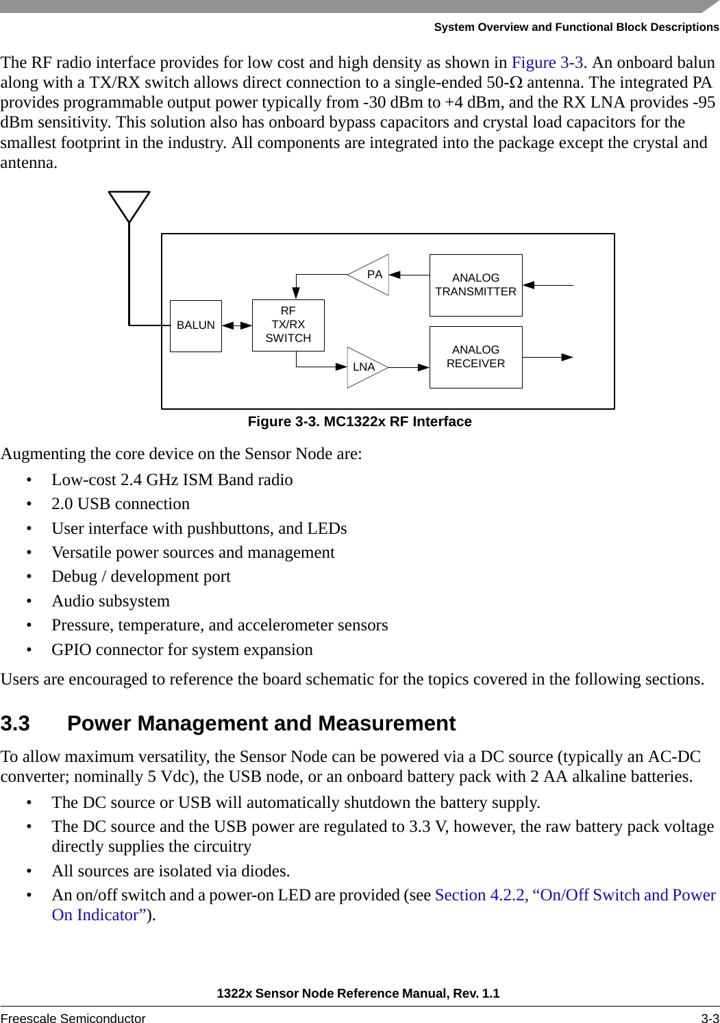 System Overview and Functional Block Descriptions1322x Sensor Node Reference Manual, Rev. 1.1 Freescale Semiconductor 3-3The RF radio interface provides for low cost and high density as shown in Figure 3-3. An onboard balun along with a TX/RX switch allows direct connection to a single-ended 50-Ω antenna. The integrated PA provides programmable output power typically from -30 dBm to +4 dBm, and the RX LNA provides -95 dBm sensitivity. This solution also has onboard bypass capacitors and crystal load capacitors for the smallest footprint in the industry. All components are integrated into the package except the crystal and antenna.Figure 3-3. MC1322x RF InterfaceAugmenting the core device on the Sensor Node are:• Low-cost 2.4 GHz ISM Band radio• 2.0 USB connection• User interface with pushbuttons, and LEDs• Versatile power sources and management• Debug / development port• Audio subsystem• Pressure, temperature, and accelerometer sensors• GPIO connector for system expansionUsers are encouraged to reference the board schematic for the topics covered in the following sections.3.3 Power Management and MeasurementTo allow maximum versatility, the Sensor Node can be powered via a DC source (typically an AC-DC converter; nominally 5 Vdc), the USB node, or an onboard battery pack with 2 AA alkaline batteries.• The DC source or USB will automatically shutdown the battery supply.• The DC source and the USB power are regulated to 3.3 V, however, the raw battery pack voltage directly supplies the circuitry• All sources are isolated via diodes.• An on/off switch and a power-on LED are provided (see Section 4.2.2, “On/Off Switch and Power On Indicator”).ANALOGTRANSMITTERANALOGRECEIVERRFTX/RXSWITCHBALUNLNAPA