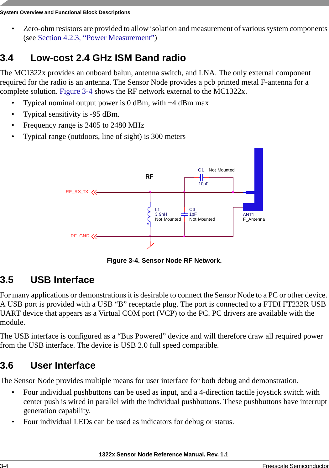 System Overview and Functional Block Descriptions1322x Sensor Node Reference Manual, Rev. 1.1 3-4 Freescale Semiconductor• Zero-ohm resistors are provided to allow isolation and measurement of various system components (see Section 4.2.3, “Power Measurement”)3.4 Low-cost 2.4 GHz ISM Band radioThe MC1322x provides an onboard balun, antenna switch, and LNA. The only external component required for the radio is an antenna. The Sensor Node provides a pcb printed metal F-antenna for a complete solution. Figure 3-4 shows the RF network external to the MC1322x.• Typical nominal output power is 0 dBm, with +4 dBm max• Typical sensitivity is -95 dBm.• Frequency range is 2405 to 2480 MHz• Typical range (outdoors, line of sight) is 300 metersFigure 3-4. Sensor Node RF Network.3.5 USB InterfaceFor many applications or demonstrations it is desirable to connect the Sensor Node to a PC or other device. A USB port is provided with a USB “B” receptacle plug. The port is connected to a FTDI FT232R USB UART device that appears as a Virtual COM port (VCP) to the PC. PC drivers are available with the module.The USB interface is configured as a “Bus Powered” device and will therefore draw all required power from the USB interface. The device is USB 2.0 full speed compatible. 3.6 User InterfaceThe Sensor Node provides multiple means for user interface for both debug and demonstration.• Four individual pushbuttons can be used as input, and a 4-direction tactile joystick switch with center push is wired in parallel with the individual pushbuttons. These pushbuttons have interrupt generation capability.• Four individual LEDs can be used as indicators for debug or status. ANT1F_AntennaC110pFNot MountedL13.9nHNot MountedC31pFNot MountedRFRF_RX_TXRF_GND