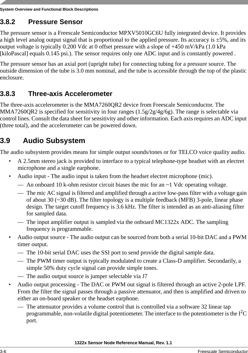 System Overview and Functional Block Descriptions1322x Sensor Node Reference Manual, Rev. 1.1 3-6 Freescale Semiconductor3.8.2 Pressure SensorThe pressure sensor is a Freescale Semiconductor MPXV5010GC6U fully integrated device. It provides a high level analog output signal that is proportional to the applied pressure. Its accuracy is ±5%, and its output voltage is typically 0.200 Vdc at 0 offset pressure with a slope of +450 mV/kPa (1.0 kPa [kiloPascal] equals 0.145 psi.). The sensor requires only one ADC input and is constantly powered .The pressure sensor has an axial port (upright tube) for connecting tubing for a pressure source. The outside dimension of the tube is 3.0 mm nominal, and the tube is accessible through the top of the plastic enclosure.3.8.3 Three-axis AccelerometerThe three-axis accelerometer is the MMA7260QR2 device from Freescale Semiconductor. The MMA7260QR2 is specified for sensitivity in four ranges (1.5g/2g/4g/6g). The range is selectable via control lines. Consult the data sheet for sensitivity and other information. Each axis requires an ADC input (three total), and the accelerometer can be powered down.3.9 Audio SubsystemThe audio subsystem provides means for simple output sounds/tones or for TELCO voice quality audio.• A 2.5mm stereo jack is provided to interface to a typical telephone-type headset with an electret microphone and a single earphone.• Audio input - The audio input is taken from the headset electret microphone (mic).— An onboard 10 k-ohm resistor circuit biases the mic for an ~1 Vdc operating voltage.— The mic AC signal is filtered and amplified through a active low-pass filter with a voltage gain of about 30 (~30 dB). The filter topology is a multiple feedback (MFB) 3-pole, linear phase design. The target cutoff frequency is 3.6 kHz. The filter is intended as an anti-aliasing filter for sampled data.— The input amplifier output is sampled via the onboard MC1322x ADC. The sampling frequency is programmable.• Audio output source - The audio output can be sourced from both a serial 10-bit DAC and a PWM timer output.— The 10-bit serial DAC uses the SSI port to send provide the digital sample data.— The PWM timer output is typically modulated to create a Class-D amplifier. Secondarily, a simple 50% duty cycle signal can provide simple tones.— The audio output source is jumper selectable via J7• Audio output processing - The DAC or PWM out signal is filtered through an active 2-pole LPF. From the filter the signal passes through a passive attenuator, and then is amplified and driven to either an on-board speaker or the headset earphone.— The attenuator provides a volume control that is controlled via a software 32 linear tap programmable, non-volatile digital potentiometer. The interface to the potentiometer is the I2C port.