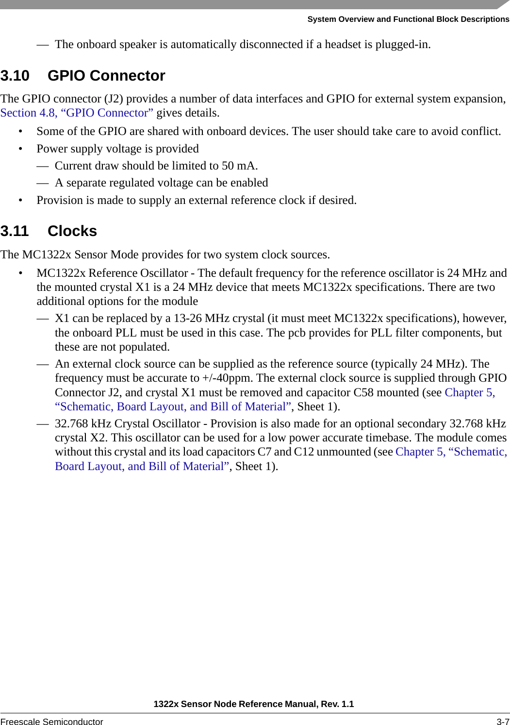 System Overview and Functional Block Descriptions1322x Sensor Node Reference Manual, Rev. 1.1 Freescale Semiconductor 3-7— The onboard speaker is automatically disconnected if a headset is plugged-in.3.10 GPIO ConnectorThe GPIO connector (J2) provides a number of data interfaces and GPIO for external system expansion, Section 4.8, “GPIO Connector” gives details.• Some of the GPIO are shared with onboard devices. The user should take care to avoid conflict.• Power supply voltage is provided— Current draw should be limited to 50 mA.— A separate regulated voltage can be enabled• Provision is made to supply an external reference clock if desired.3.11 ClocksThe MC1322x Sensor Mode provides for two system clock sources.• MC1322x Reference Oscillator - The default frequency for the reference oscillator is 24 MHz and the mounted crystal X1 is a 24 MHz device that meets MC1322x specifications. There are two additional options for the module— X1 can be replaced by a 13-26 MHz crystal (it must meet MC1322x specifications), however, the onboard PLL must be used in this case. The pcb provides for PLL filter components, but these are not populated.— An external clock source can be supplied as the reference source (typically 24 MHz). The frequency must be accurate to +/-40ppm. The external clock source is supplied through GPIO Connector J2, and crystal X1 must be removed and capacitor C58 mounted (see Chapter 5, “Schematic, Board Layout, and Bill of Material”, Sheet 1).— 32.768 kHz Crystal Oscillator - Provision is also made for an optional secondary 32.768 kHz crystal X2. This oscillator can be used for a low power accurate timebase. The module comes without this crystal and its load capacitors C7 and C12 unmounted (see Chapter 5, “Schematic, Board Layout, and Bill of Material”, Sheet 1).