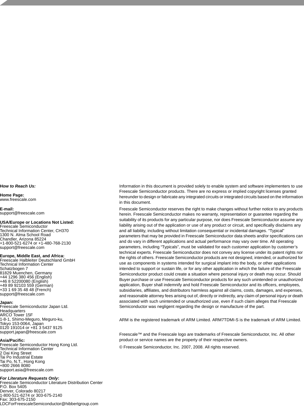   How to Reach Us:Home Page:www.freescale.comE-mail:support@freescale.comUSA/Europe or Locations Not Listed:Freescale SemiconductorTechnical Information Center, CH3701300 N. Alma School RoadChandler, Arizona 85224+1-800-521-6274 or +1-480-768-2130support@freescale.comEurope, Middle East, and Africa:Freescale Halbleiter Deutschland GmbHTechnical Information CenterSchatzbogen 781829 Muenchen, Germany+44 1296 380 456 (English)+46 8 52200080 (English)+49 89 92103 559 (German)+33 1 69 35 48 48 (French)support@freescale.comJapan:Freescale Semiconductor Japan Ltd.HeadquartersARCO Tower 15F1-8-1, Shimo-Meguro, Meguro-ku,Tokyo 153-0064, Japan0120 191014 or +81 3 5437 9125support.japan@freescale.comAsia/Pacific:Freescale Semiconductor Hong Kong Ltd.Technical Information Center2 Dai King StreetTai Po Industrial EstateTai Po, N.T., Hong Kong+800 2666 8080support.asia@freescale.comFor Literature Requests Only:Freescale Semiconductor Literature Distribution CenterP.O. Box 5405Denver, Colorado 802171-800-521-6274 or 303-675-2140Fax: 303-675-2150LDCForFreescaleSemiconductor@hibbertgroup.comInformation in this document is provided solely to enable system and software implementers to use Freescale Semiconductor products. There are no express or implied copyright licenses granted hereunder to design or fabricate any integrated circuits or integrated circuits based on the information in this document.Freescale Semiconductor reserves the right to make changes without further notice to any products herein. Freescale Semiconductor makes no warranty, representation or guarantee regarding the suitability of its products for any particular purpose, nor does Freescale Semiconductor assume any liability arising out of the application or use of any product or circuit, and specifically disclaims any and all liability, including without limitation consequential or incidental damages. “Typical” parameters that may be provided in Freescale Semiconductor data sheets and/or specifications can and do vary in different applications and actual performance may vary over time. All operating parameters, including “Typicals”, must be validated for each customer application by customer’s technical experts. Freescale Semiconductor does not convey any license under its patent rights nor the rights of others. Freescale Semiconductor products are not designed, intended, or authorized for use as components in systems intended for surgical implant into the body, or other applications intended to support or sustain life, or for any other application in which the failure of the Freescale Semiconductor product could create a situation where personal injury or death may occur. Should Buyer purchase or use Freescale Semiconductor products for any such unintended or unauthorized application, Buyer shall indemnify and hold Freescale Semiconductor and its officers, employees, subsidiaries, affiliates, and distributors harmless against all claims, costs, damages, and expenses, and reasonable attorney fees arising out of, directly or indirectly, any claim of personal injury or death associated with such unintended or unauthorized use, even if such claim alleges that Freescale Semiconductor was negligent regarding the design or manufacture of the part.ARM is the registered trademark of ARM Limited. ARM7TDMI-S is the trademark of ARM Limited.Freescale™ and the Freescale logo are trademarks of Freescale Semiconductor, Inc. All other product or service names are the property of their respective owners. © Freescale Semiconductor, Inc. 2007, 2008. All rights reserved.