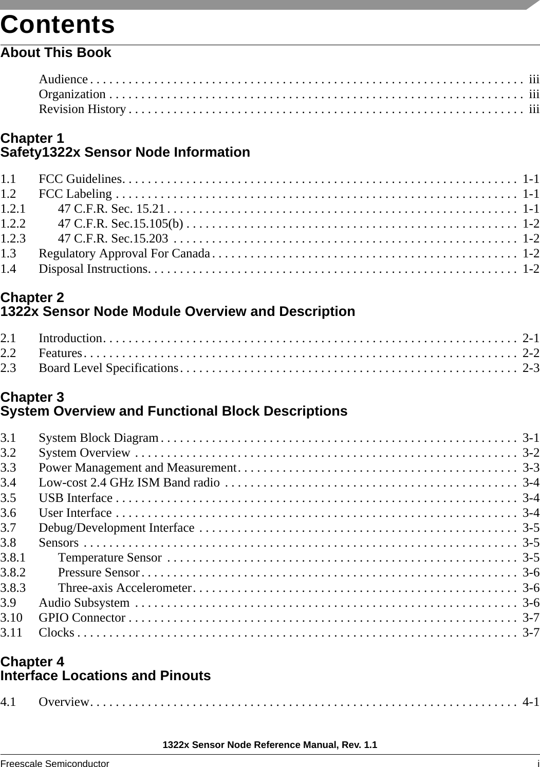 1322x Sensor Node Reference Manual, Rev. 1.1Freescale Semiconductor i ContentsAbout This BookAudience . . . . . . . . . . . . . . . . . . . . . . . . . . . . . . . . . . . . . . . . . . . . . . . . . . . . . . . . . . . . . . . . . . . .  iiiOrganization . . . . . . . . . . . . . . . . . . . . . . . . . . . . . . . . . . . . . . . . . . . . . . . . . . . . . . . . . . . . . . . . .  iiiRevision History . . . . . . . . . . . . . . . . . . . . . . . . . . . . . . . . . . . . . . . . . . . . . . . . . . . . . . . . . . . . . .  iiiChapter 1 Safety1322x Sensor Node Information1.1 FCC Guidelines. . . . . . . . . . . . . . . . . . . . . . . . . . . . . . . . . . . . . . . . . . . . . . . . . . . . . . . . . . . . . .  1-11.2 FCC Labeling . . . . . . . . . . . . . . . . . . . . . . . . . . . . . . . . . . . . . . . . . . . . . . . . . . . . . . . . . . . . . . .  1-11.2.1 47 C.F.R. Sec. 15.21 . . . . . . . . . . . . . . . . . . . . . . . . . . . . . . . . . . . . . . . . . . . . . . . . . . . . . . .  1-11.2.2 47 C.F.R. Sec.15.105(b) . . . . . . . . . . . . . . . . . . . . . . . . . . . . . . . . . . . . . . . . . . . . . . . . . . . .  1-21.2.3 47 C.F.R. Sec.15.203  . . . . . . . . . . . . . . . . . . . . . . . . . . . . . . . . . . . . . . . . . . . . . . . . . . . . . .  1-21.3 Regulatory Approval For Canada. . . . . . . . . . . . . . . . . . . . . . . . . . . . . . . . . . . . . . . . . . . . . . . . 1-21.4 Disposal Instructions. . . . . . . . . . . . . . . . . . . . . . . . . . . . . . . . . . . . . . . . . . . . . . . . . . . . . . . . . .  1-2Chapter 2 1322x Sensor Node Module Overview and Description2.1 Introduction. . . . . . . . . . . . . . . . . . . . . . . . . . . . . . . . . . . . . . . . . . . . . . . . . . . . . . . . . . . . . . . . .  2-12.2 Features. . . . . . . . . . . . . . . . . . . . . . . . . . . . . . . . . . . . . . . . . . . . . . . . . . . . . . . . . . . . . . . . . . . .  2-22.3 Board Level Specifications. . . . . . . . . . . . . . . . . . . . . . . . . . . . . . . . . . . . . . . . . . . . . . . . . . . . .  2-3Chapter 3 System Overview and Functional Block Descriptions3.1 System Block Diagram . . . . . . . . . . . . . . . . . . . . . . . . . . . . . . . . . . . . . . . . . . . . . . . . . . . . . . . .  3-13.2 System Overview . . . . . . . . . . . . . . . . . . . . . . . . . . . . . . . . . . . . . . . . . . . . . . . . . . . . . . . . . . . .  3-23.3 Power Management and Measurement. . . . . . . . . . . . . . . . . . . . . . . . . . . . . . . . . . . . . . . . . . . .  3-33.4 Low-cost 2.4 GHz ISM Band radio . . . . . . . . . . . . . . . . . . . . . . . . . . . . . . . . . . . . . . . . . . . . . .  3-43.5 USB Interface . . . . . . . . . . . . . . . . . . . . . . . . . . . . . . . . . . . . . . . . . . . . . . . . . . . . . . . . . . . . . . .  3-43.6 User Interface . . . . . . . . . . . . . . . . . . . . . . . . . . . . . . . . . . . . . . . . . . . . . . . . . . . . . . . . . . . . . . .  3-43.7 Debug/Development Interface . . . . . . . . . . . . . . . . . . . . . . . . . . . . . . . . . . . . . . . . . . . . . . . . . .  3-53.8 Sensors . . . . . . . . . . . . . . . . . . . . . . . . . . . . . . . . . . . . . . . . . . . . . . . . . . . . . . . . . . . . . . . . . . . .  3-53.8.1 Temperature Sensor  . . . . . . . . . . . . . . . . . . . . . . . . . . . . . . . . . . . . . . . . . . . . . . . . . . . . . . .  3-53.8.2 Pressure Sensor. . . . . . . . . . . . . . . . . . . . . . . . . . . . . . . . . . . . . . . . . . . . . . . . . . . . . . . . . . .  3-63.8.3 Three-axis Accelerometer. . . . . . . . . . . . . . . . . . . . . . . . . . . . . . . . . . . . . . . . . . . . . . . . . . .  3-63.9 Audio Subsystem  . . . . . . . . . . . . . . . . . . . . . . . . . . . . . . . . . . . . . . . . . . . . . . . . . . . . . . . . . . . .  3-63.10 GPIO Connector . . . . . . . . . . . . . . . . . . . . . . . . . . . . . . . . . . . . . . . . . . . . . . . . . . . . . . . . . . . . .  3-73.11 Clocks . . . . . . . . . . . . . . . . . . . . . . . . . . . . . . . . . . . . . . . . . . . . . . . . . . . . . . . . . . . . . . . . . . . . .  3-7Chapter 4 Interface Locations and Pinouts4.1 Overview. . . . . . . . . . . . . . . . . . . . . . . . . . . . . . . . . . . . . . . . . . . . . . . . . . . . . . . . . . . . . . . . . . .  4-1