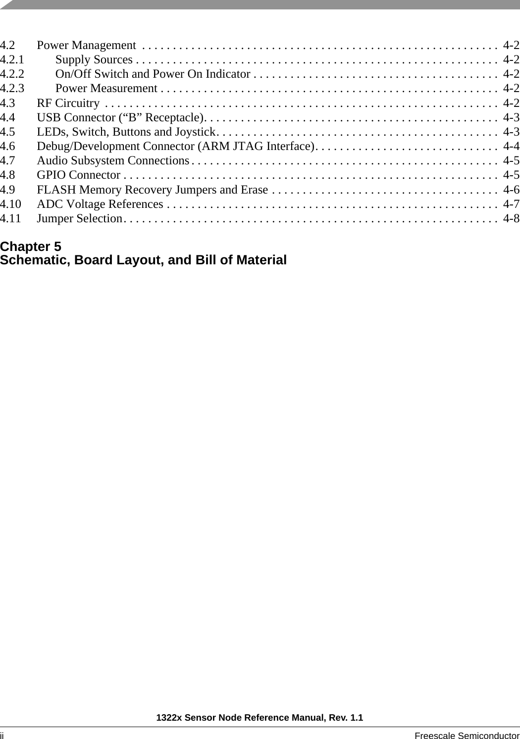 1322x Sensor Node Reference Manual, Rev. 1.1ii Freescale Semiconductor 4.2 Power Management  . . . . . . . . . . . . . . . . . . . . . . . . . . . . . . . . . . . . . . . . . . . . . . . . . . . . . . . . . .  4-24.2.1 Supply Sources . . . . . . . . . . . . . . . . . . . . . . . . . . . . . . . . . . . . . . . . . . . . . . . . . . . . . . . . . . .  4-24.2.2 On/Off Switch and Power On Indicator . . . . . . . . . . . . . . . . . . . . . . . . . . . . . . . . . . . . . . . .  4-24.2.3 Power Measurement . . . . . . . . . . . . . . . . . . . . . . . . . . . . . . . . . . . . . . . . . . . . . . . . . . . . . . .  4-24.3 RF Circuitry  . . . . . . . . . . . . . . . . . . . . . . . . . . . . . . . . . . . . . . . . . . . . . . . . . . . . . . . . . . . . . . . .  4-24.4 USB Connector (“B” Receptacle). . . . . . . . . . . . . . . . . . . . . . . . . . . . . . . . . . . . . . . . . . . . . . . . 4-34.5 LEDs, Switch, Buttons and Joystick. . . . . . . . . . . . . . . . . . . . . . . . . . . . . . . . . . . . . . . . . . . . . . 4-34.6 Debug/Development Connector (ARM JTAG Interface). . . . . . . . . . . . . . . . . . . . . . . . . . . . . .  4-44.7 Audio Subsystem Connections . . . . . . . . . . . . . . . . . . . . . . . . . . . . . . . . . . . . . . . . . . . . . . . . . .  4-54.8 GPIO Connector . . . . . . . . . . . . . . . . . . . . . . . . . . . . . . . . . . . . . . . . . . . . . . . . . . . . . . . . . . . . .  4-54.9 FLASH Memory Recovery Jumpers and Erase . . . . . . . . . . . . . . . . . . . . . . . . . . . . . . . . . . . . .  4-64.10 ADC Voltage References . . . . . . . . . . . . . . . . . . . . . . . . . . . . . . . . . . . . . . . . . . . . . . . . . . . . . .  4-74.11 Jumper Selection. . . . . . . . . . . . . . . . . . . . . . . . . . . . . . . . . . . . . . . . . . . . . . . . . . . . . . . . . . . . .  4-8Chapter 5 Schematic, Board Layout, and Bill of Material