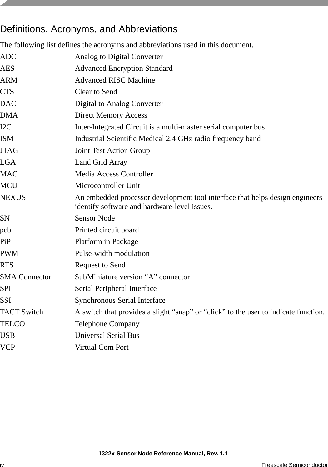 1322x-Sensor Node Reference Manual, Rev. 1.1 iv Freescale Semiconductor Definitions, Acronyms, and AbbreviationsThe following list defines the acronyms and abbreviations used in this document. ADC Analog to Digital ConverterAES Advanced Encryption StandardARM Advanced RISC MachineCTS Clear to SendDAC Digital to Analog ConverterDMA Direct Memory AccessI2C Inter-Integrated Circuit is a multi-master serial computer busISM Industrial Scientific Medical 2.4 GHz radio frequency bandJTAG Joint Test Action GroupLGA Land Grid ArrayMAC Media Access ControllerMCU Microcontroller UnitNEXUS An embedded processor development tool interface that helps design engineers identify software and hardware-level issues. SN Sensor Nodepcb Printed circuit boardPiP Platform in PackagePWM Pulse-width modulation RTS Request to SendSMA Connector SubMiniature version “A” connector SPI Serial Peripheral InterfaceSSI Synchronous Serial InterfaceTACT Switch A switch that provides a slight “snap” or “click” to the user to indicate function.TELCO Telephone CompanyUSB Universal Serial BusVCP Virtual Com Port