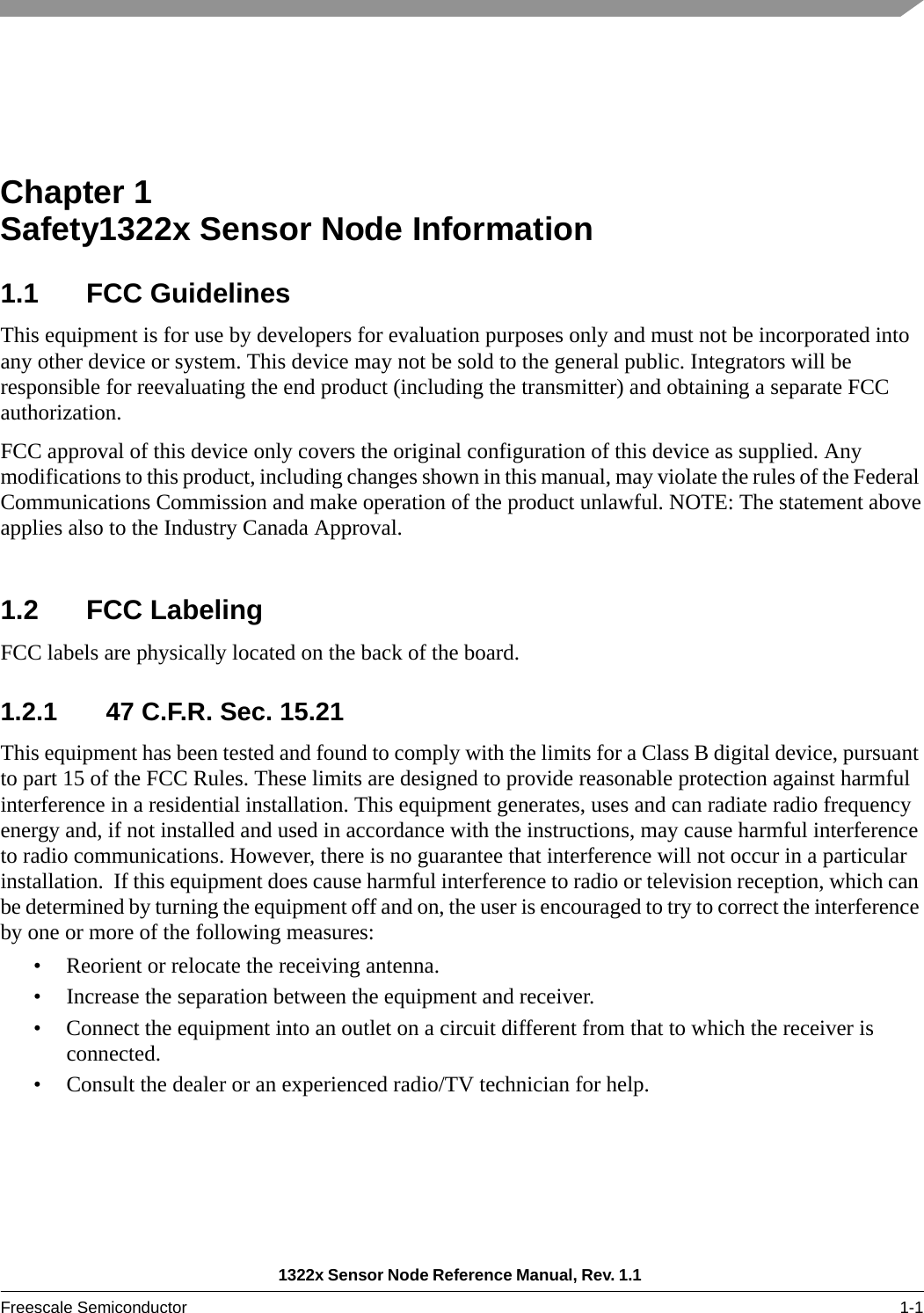 1322x Sensor Node Reference Manual, Rev. 1.1 Freescale Semiconductor 1-1Chapter 1  Safety1322x Sensor Node Information1.1 FCC GuidelinesThis equipment is for use by developers for evaluation purposes only and must not be incorporated into any other device or system. This device may not be sold to the general public. Integrators will be responsible for reevaluating the end product (including the transmitter) and obtaining a separate FCC authorization.FCC approval of this device only covers the original configuration of this device as supplied. Any modifications to this product, including changes shown in this manual, may violate the rules of the Federal Communications Commission and make operation of the product unlawful. NOTE: The statement aboveapplies also to the Industry Canada Approval.  1.2 FCC LabelingFCC labels are physically located on the back of the board.1.2.1 47 C.F.R. Sec. 15.21This equipment has been tested and found to comply with the limits for a Class B digital device, pursuant to part 15 of the FCC Rules. These limits are designed to provide reasonable protection against harmful interference in a residential installation. This equipment generates, uses and can radiate radio frequency energy and, if not installed and used in accordance with the instructions, may cause harmful interference to radio communications. However, there is no guarantee that interference will not occur in a particular installation.  If this equipment does cause harmful interference to radio or television reception, which can be determined by turning the equipment off and on, the user is encouraged to try to correct the interference by one or more of the following measures:• Reorient or relocate the receiving antenna.• Increase the separation between the equipment and receiver.• Connect the equipment into an outlet on a circuit different from that to which the receiver is connected.• Consult the dealer or an experienced radio/TV technician for help.