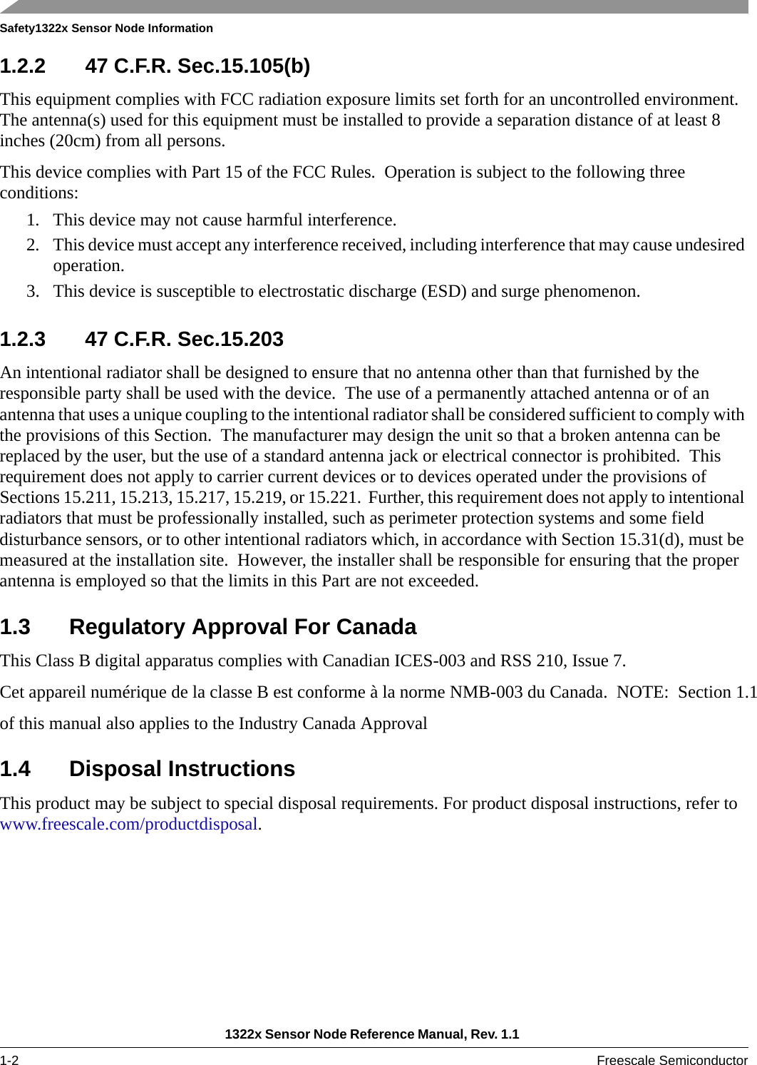 Safety1322x Sensor Node Information1322x Sensor Node Reference Manual, Rev. 1.1 1-2 Freescale Semiconductor1.2.2 47 C.F.R. Sec.15.105(b)This equipment complies with FCC radiation exposure limits set forth for an uncontrolled environment. The antenna(s) used for this equipment must be installed to provide a separation distance of at least 8 inches (20cm) from all persons.This device complies with Part 15 of the FCC Rules.  Operation is subject to the following three conditions:1. This device may not cause harmful interference.2. This device must accept any interference received, including interference that may cause undesired operation.3. This device is susceptible to electrostatic discharge (ESD) and surge phenomenon. 1.2.3 47 C.F.R. Sec.15.203An intentional radiator shall be designed to ensure that no antenna other than that furnished by the responsible party shall be used with the device.  The use of a permanently attached antenna or of an antenna that uses a unique coupling to the intentional radiator shall be considered sufficient to comply with the provisions of this Section.  The manufacturer may design the unit so that a broken antenna can be replaced by the user, but the use of a standard antenna jack or electrical connector is prohibited.  This requirement does not apply to carrier current devices or to devices operated under the provisions of Sections 15.211, 15.213, 15.217, 15.219, or 15.221.  Further, this requirement does not apply to intentional radiators that must be professionally installed, such as perimeter protection systems and some field disturbance sensors, or to other intentional radiators which, in accordance with Section 15.31(d), must be measured at the installation site.  However, the installer shall be responsible for ensuring that the proper antenna is employed so that the limits in this Part are not exceeded. 1.3 Regulatory Approval For CanadaThis Class B digital apparatus complies with Canadian ICES-003 and RSS 210, Issue 7.Cet appareil numérique de la classe B est conforme à la norme NMB-003 du Canada.  NOTE:  Section 1.1of this manual also applies to the Industry Canada Approval 1.4 Disposal InstructionsThis product may be subject to special disposal requirements. For product disposal instructions, refer to www.freescale.com/productdisposal. 