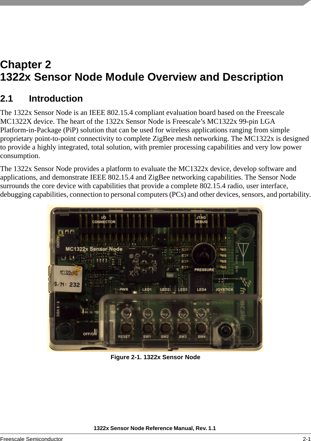 1322x Sensor Node Reference Manual, Rev. 1.1 Freescale Semiconductor 2-1Chapter 2  1322x Sensor Node Module Overview and Description2.1 IntroductionThe 1322x Sensor Node is an IEEE 802.15.4 compliant evaluation board based on the Freescale MC1322X device. The heart of the 1322x Sensor Node is Freescale’s MC1322x 99-pin LGA Platform-in-Package (PiP) solution that can be used for wireless applications ranging from simple proprietary point-to-point connectivity to complete ZigBee mesh networking. The MC1322x is designed to provide a highly integrated, total solution, with premier processing capabilities and very low power consumption.The 1322x Sensor Node provides a platform to evaluate the MC1322x device, develop software and applications, and demonstrate IEEE 802.15.4 and ZigBee networking capabilities. The Sensor Node surrounds the core device with capabilities that provide a complete 802.15.4 radio, user interface, debugging capabilities, connection to personal computers (PCs) and other devices, sensors, and portability.Figure 2-1. 1322x Sensor Node
