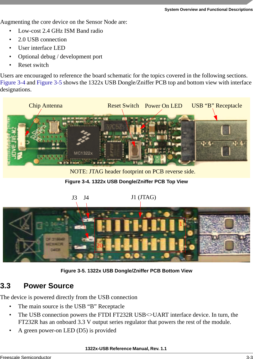 System Overview and Functional Descriptions1322x-USB Reference Manual, Rev. 1.1 Freescale Semiconductor 3-3Augmenting the core device on the Sensor Node are:• Low-cost 2.4 GHz ISM Band radio• 2.0 USB connection• User interface LED• Optional debug / development port• Reset switchUsers are encouraged to reference the board schematic for the topics covered in the following sections. Figure 3-4 and Figure 3-5 shows the 1322x USB Dongle/Zniffer PCB top and bottom view with interface designations.Figure 3-4. 1322x USB Dongle/Zniffer PCB Top ViewFigure 3-5. 1322x USB Dongle/Zniffer PCB Bottom View3.3 Power SourceThe device is powered directly from the USB connection• The main source is the USB “B” Receptacle• The USB connection powers the FTDI FT232R USB&lt;&gt;UART interface device. In turn, the FT232R has an onboard 3.3 V output series regulator that powers the rest of the module.• A green power-on LED (D5) is providedReset SwitchChip Antenna USB “B” ReceptacleNOTE: JTAG header footprint on PCB reverse side. Power On LEDJ3 J4 J1 (JTAG)120