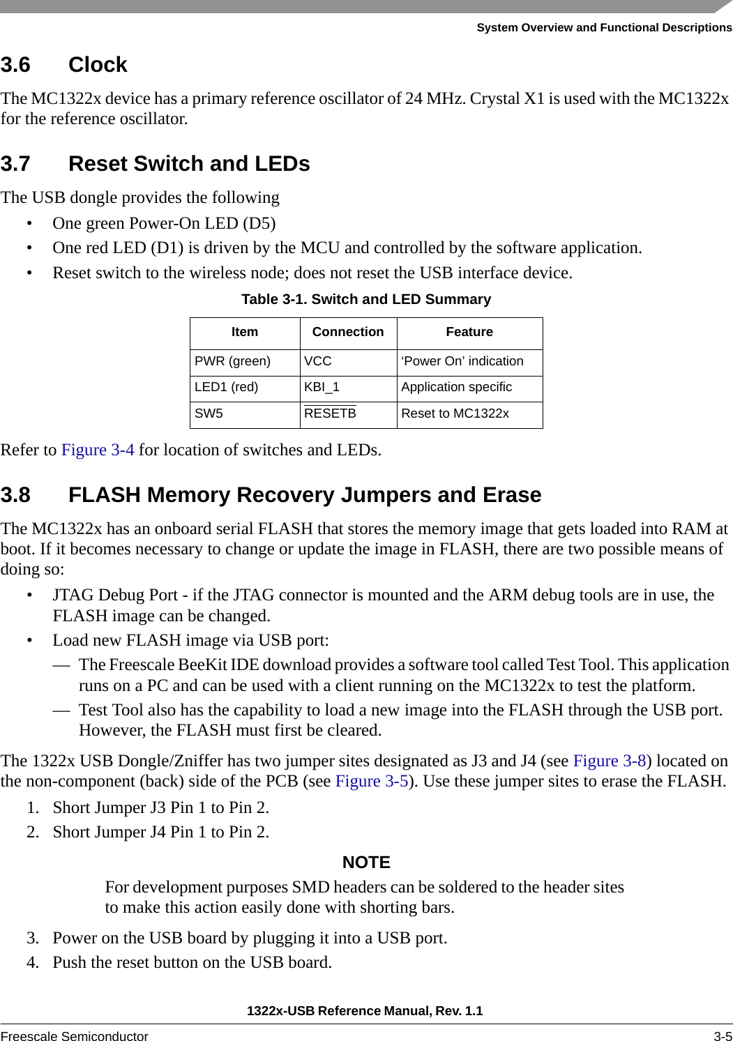 System Overview and Functional Descriptions1322x-USB Reference Manual, Rev. 1.1 Freescale Semiconductor 3-53.6 ClockThe MC1322x device has a primary reference oscillator of 24 MHz. Crystal X1 is used with the MC1322x for the reference oscillator.3.7 Reset Switch and LEDsThe USB dongle provides the following• One green Power-On LED (D5)• One red LED (D1) is driven by the MCU and controlled by the software application.• Reset switch to the wireless node; does not reset the USB interface device.Refer to Figure 3-4 for location of switches and LEDs.3.8 FLASH Memory Recovery Jumpers and EraseThe MC1322x has an onboard serial FLASH that stores the memory image that gets loaded into RAM at boot. If it becomes necessary to change or update the image in FLASH, there are two possible means of doing so:• JTAG Debug Port - if the JTAG connector is mounted and the ARM debug tools are in use, the FLASH image can be changed.• Load new FLASH image via USB port:— The Freescale BeeKit IDE download provides a software tool called Test Tool. This application runs on a PC and can be used with a client running on the MC1322x to test the platform.— Test Tool also has the capability to load a new image into the FLASH through the USB port. However, the FLASH must first be cleared.The 1322x USB Dongle/Zniffer has two jumper sites designated as J3 and J4 (see Figure 3-8) located on the non-component (back) side of the PCB (see Figure 3-5). Use these jumper sites to erase the FLASH.1. Short Jumper J3 Pin 1 to Pin 2. 2. Short Jumper J4 Pin 1 to Pin 2.NOTEFor development purposes SMD headers can be soldered to the header sites to make this action easily done with shorting bars.3. Power on the USB board by plugging it into a USB port.4. Push the reset button on the USB board.Table 3-1. Switch and LED SummaryItem Connection FeaturePWR (green) VCC ‘Power On’ indicationLED1 (red) KBI_1 Application specificSW5 RESETB Reset to MC1322x