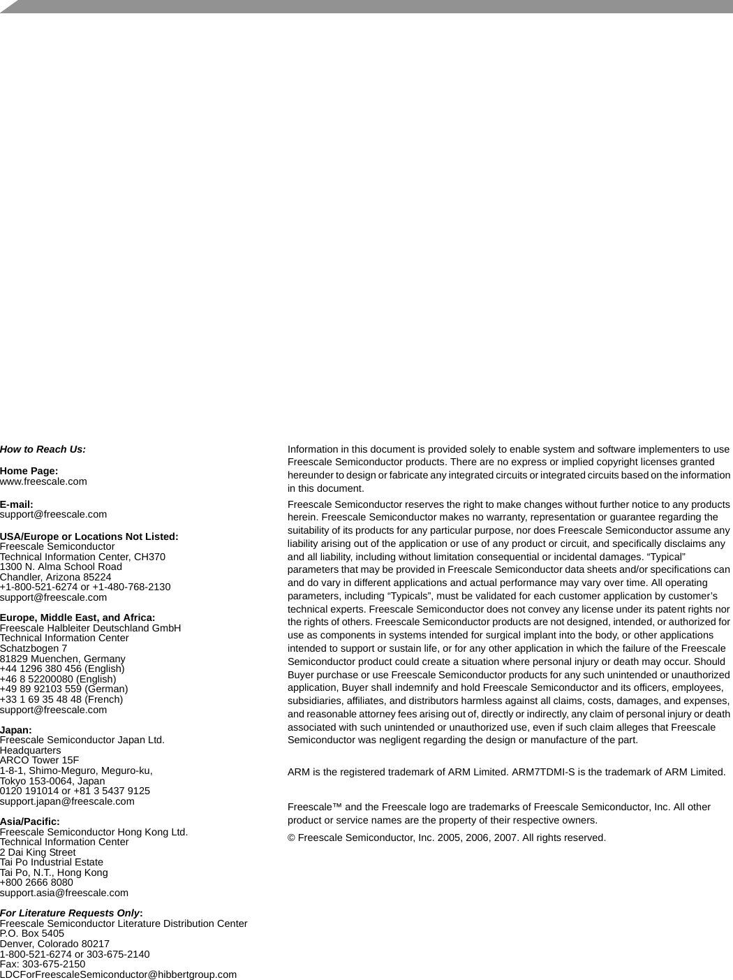  How to Reach Us:Home Page:www.freescale.comE-mail:support@freescale.comUSA/Europe or Locations Not Listed:Freescale SemiconductorTechnical Information Center, CH3701300 N. Alma School RoadChandler, Arizona 85224+1-800-521-6274 or +1-480-768-2130support@freescale.comEurope, Middle East, and Africa:Freescale Halbleiter Deutschland GmbHTechnical Information CenterSchatzbogen 781829 Muenchen, Germany+44 1296 380 456 (English)+46 8 52200080 (English)+49 89 92103 559 (German)+33 1 69 35 48 48 (French)support@freescale.comJapan:Freescale Semiconductor Japan Ltd.HeadquartersARCO Tower 15F1-8-1, Shimo-Meguro, Meguro-ku,Tokyo 153-0064, Japan0120 191014 or +81 3 5437 9125support.japan@freescale.comAsia/Pacific:Freescale Semiconductor Hong Kong Ltd.Technical Information Center2 Dai King StreetTai Po Industrial EstateTai Po, N.T., Hong Kong+800 2666 8080support.asia@freescale.comFor Literature Requests Only:Freescale Semiconductor Literature Distribution CenterP.O. Box 5405Denver, Colorado 802171-800-521-6274 or 303-675-2140Fax: 303-675-2150LDCForFreescaleSemiconductor@hibbertgroup.comInformation in this document is provided solely to enable system and software implementers to use Freescale Semiconductor products. There are no express or implied copyright licenses granted hereunder to design or fabricate any integrated circuits or integrated circuits based on the information in this document.Freescale Semiconductor reserves the right to make changes without further notice to any products herein. Freescale Semiconductor makes no warranty, representation or guarantee regarding the suitability of its products for any particular purpose, nor does Freescale Semiconductor assume any liability arising out of the application or use of any product or circuit, and specifically disclaims any and all liability, including without limitation consequential or incidental damages. “Typical” parameters that may be provided in Freescale Semiconductor data sheets and/or specifications can and do vary in different applications and actual performance may vary over time. All operating parameters, including “Typicals”, must be validated for each customer application by customer’s technical experts. Freescale Semiconductor does not convey any license under its patent rights nor the rights of others. Freescale Semiconductor products are not designed, intended, or authorized for use as components in systems intended for surgical implant into the body, or other applications intended to support or sustain life, or for any other application in which the failure of the Freescale Semiconductor product could create a situation where personal injury or death may occur. Should Buyer purchase or use Freescale Semiconductor products for any such unintended or unauthorized application, Buyer shall indemnify and hold Freescale Semiconductor and its officers, employees, subsidiaries, affiliates, and distributors harmless against all claims, costs, damages, and expenses, and reasonable attorney fees arising out of, directly or indirectly, any claim of personal injury or death associated with such unintended or unauthorized use, even if such claim alleges that Freescale Semiconductor was negligent regarding the design or manufacture of the part.ARM is the registered trademark of ARM Limited. ARM7TDMI-S is the trademark of ARM Limited.Freescale™ and the Freescale logo are trademarks of Freescale Semiconductor, Inc. All other product or service names are the property of their respective owners. © Freescale Semiconductor, Inc. 2005, 2006, 2007. All rights reserved.