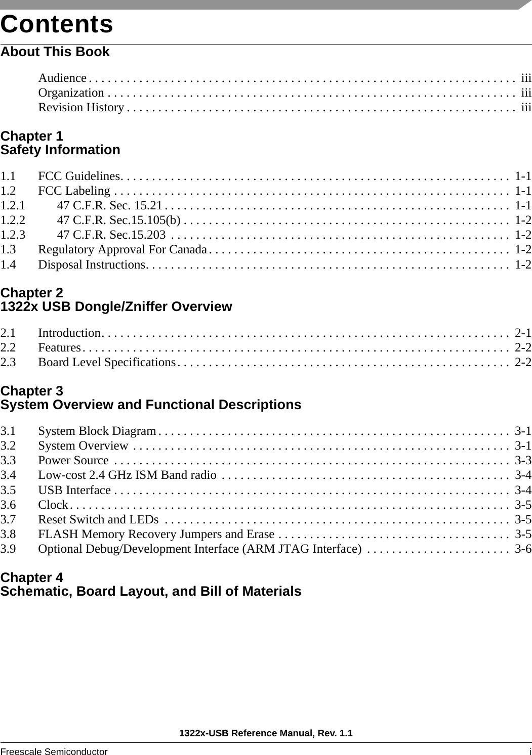 1322x-USB Reference Manual, Rev. 1.1Freescale Semiconductor i ContentsAbout This BookAudience . . . . . . . . . . . . . . . . . . . . . . . . . . . . . . . . . . . . . . . . . . . . . . . . . . . . . . . . . . . . . . . . . . . .  iiiOrganization . . . . . . . . . . . . . . . . . . . . . . . . . . . . . . . . . . . . . . . . . . . . . . . . . . . . . . . . . . . . . . . . .  iiiRevision History . . . . . . . . . . . . . . . . . . . . . . . . . . . . . . . . . . . . . . . . . . . . . . . . . . . . . . . . . . . . . .  iiiChapter 1 Safety Information1.1 FCC Guidelines. . . . . . . . . . . . . . . . . . . . . . . . . . . . . . . . . . . . . . . . . . . . . . . . . . . . . . . . . . . . . .  1-11.2 FCC Labeling . . . . . . . . . . . . . . . . . . . . . . . . . . . . . . . . . . . . . . . . . . . . . . . . . . . . . . . . . . . . . . .  1-11.2.1 47 C.F.R. Sec. 15.21 . . . . . . . . . . . . . . . . . . . . . . . . . . . . . . . . . . . . . . . . . . . . . . . . . . . . . . .  1-11.2.2 47 C.F.R. Sec.15.105(b) . . . . . . . . . . . . . . . . . . . . . . . . . . . . . . . . . . . . . . . . . . . . . . . . . . . .  1-21.2.3 47 C.F.R. Sec.15.203  . . . . . . . . . . . . . . . . . . . . . . . . . . . . . . . . . . . . . . . . . . . . . . . . . . . . . .  1-21.3 Regulatory Approval For Canada. . . . . . . . . . . . . . . . . . . . . . . . . . . . . . . . . . . . . . . . . . . . . . . . 1-21.4 Disposal Instructions. . . . . . . . . . . . . . . . . . . . . . . . . . . . . . . . . . . . . . . . . . . . . . . . . . . . . . . . . .  1-2Chapter 2 1322x USB Dongle/Zniffer Overview2.1 Introduction. . . . . . . . . . . . . . . . . . . . . . . . . . . . . . . . . . . . . . . . . . . . . . . . . . . . . . . . . . . . . . . . .  2-12.2 Features. . . . . . . . . . . . . . . . . . . . . . . . . . . . . . . . . . . . . . . . . . . . . . . . . . . . . . . . . . . . . . . . . . . .  2-22.3 Board Level Specifications. . . . . . . . . . . . . . . . . . . . . . . . . . . . . . . . . . . . . . . . . . . . . . . . . . . . .  2-2Chapter 3 System Overview and Functional Descriptions3.1 System Block Diagram . . . . . . . . . . . . . . . . . . . . . . . . . . . . . . . . . . . . . . . . . . . . . . . . . . . . . . . .  3-13.2 System Overview . . . . . . . . . . . . . . . . . . . . . . . . . . . . . . . . . . . . . . . . . . . . . . . . . . . . . . . . . . . .  3-13.3 Power Source  . . . . . . . . . . . . . . . . . . . . . . . . . . . . . . . . . . . . . . . . . . . . . . . . . . . . . . . . . . . . . . .  3-33.4 Low-cost 2.4 GHz ISM Band radio . . . . . . . . . . . . . . . . . . . . . . . . . . . . . . . . . . . . . . . . . . . . . .  3-43.5 USB Interface . . . . . . . . . . . . . . . . . . . . . . . . . . . . . . . . . . . . . . . . . . . . . . . . . . . . . . . . . . . . . . .  3-43.6 Clock. . . . . . . . . . . . . . . . . . . . . . . . . . . . . . . . . . . . . . . . . . . . . . . . . . . . . . . . . . . . . . . . . . . . . .  3-53.7 Reset Switch and LEDs  . . . . . . . . . . . . . . . . . . . . . . . . . . . . . . . . . . . . . . . . . . . . . . . . . . . . . . .  3-53.8 FLASH Memory Recovery Jumpers and Erase . . . . . . . . . . . . . . . . . . . . . . . . . . . . . . . . . . . . .  3-53.9 Optional Debug/Development Interface (ARM JTAG Interface)  . . . . . . . . . . . . . . . . . . . . . . .  3-6Chapter 4 Schematic, Board Layout, and Bill of Materials