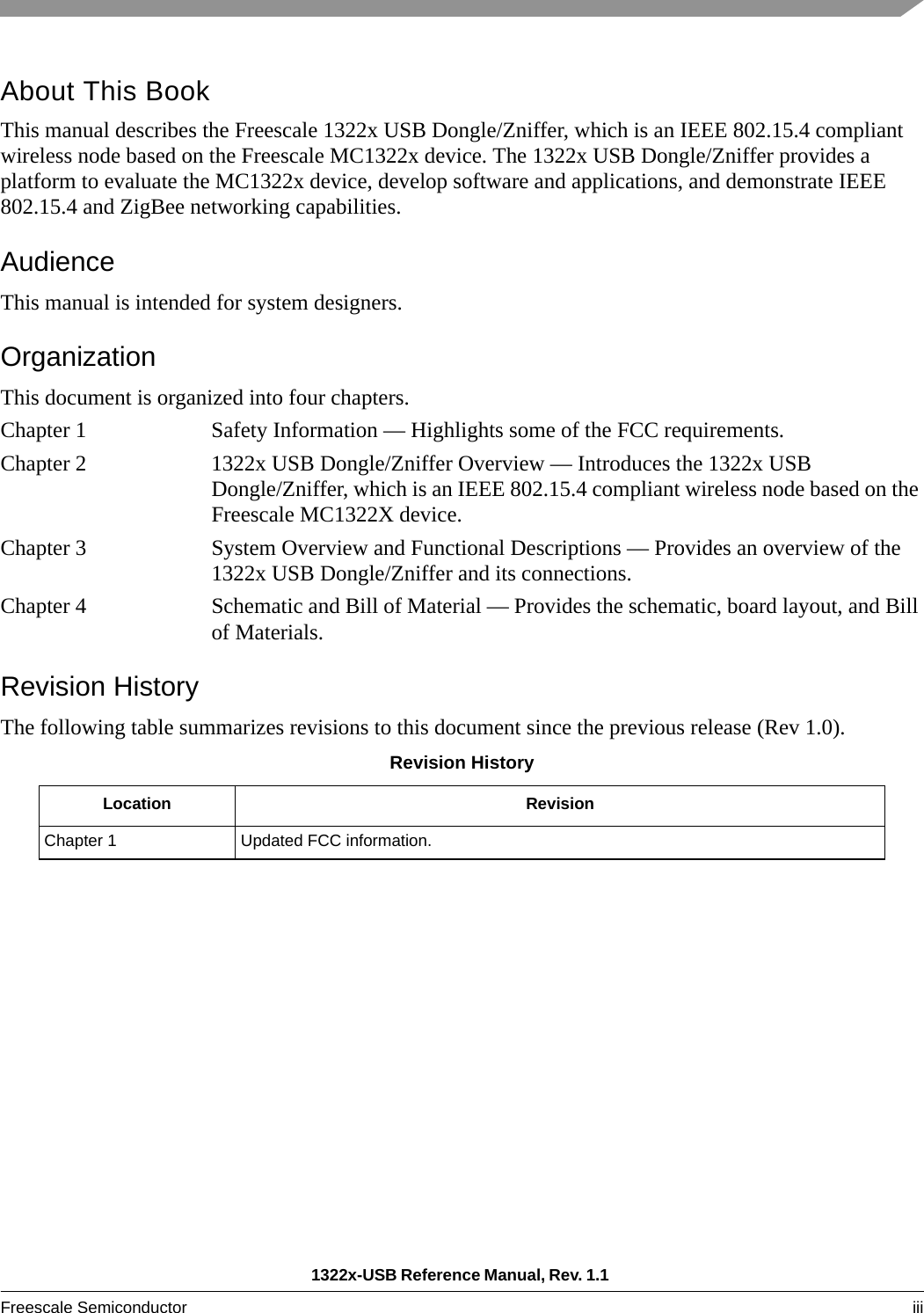 1322x-USB Reference Manual, Rev. 1.1 Freescale Semiconductor iii About This BookThis manual describes the Freescale 1322x USB Dongle/Zniffer, which is an IEEE 802.15.4 compliant wireless node based on the Freescale MC1322x device. The 1322x USB Dongle/Zniffer provides a platform to evaluate the MC1322x device, develop software and applications, and demonstrate IEEE 802.15.4 and ZigBee networking capabilities.AudienceThis manual is intended for system designers.OrganizationThis document is organized into four chapters.Chapter 1 Safety Information — Highlights some of the FCC requirements.Chapter 2 1322x USB Dongle/Zniffer Overview — Introduces the 1322x USB Dongle/Zniffer, which is an IEEE 802.15.4 compliant wireless node based on the Freescale MC1322X device.Chapter 3 System Overview and Functional Descriptions — Provides an overview of the 1322x USB Dongle/Zniffer and its connections.Chapter 4 Schematic and Bill of Material — Provides the schematic, board layout, and Bill of Materials.Revision HistoryThe following table summarizes revisions to this document since the previous release (Rev 1.0).Revision HistoryLocation RevisionChapter 1 Updated FCC information.