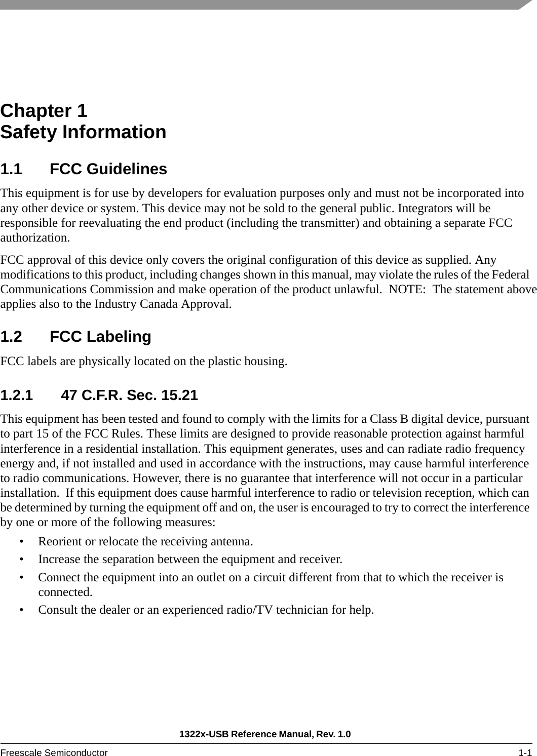 1322x-USB Reference Manual, Rev. 1.0 Freescale Semiconductor 1-1Chapter 1  Safety Information1.1 FCC GuidelinesThis equipment is for use by developers for evaluation purposes only and must not be incorporated into any other device or system. This device may not be sold to the general public. Integrators will be responsible for reevaluating the end product (including the transmitter) and obtaining a separate FCC authorization.FCC approval of this device only covers the original configuration of this device as supplied. Any modifications to this product, including changes shown in this manual, may violate the rules of the Federal Communications Commission and make operation of the product unlawful.  NOTE:  The statement aboveapplies also to the Industry Canada Approval. 1.2 FCC LabelingFCC labels are physically located on the plastic housing.1.2.1 47 C.F.R. Sec. 15.21This equipment has been tested and found to comply with the limits for a Class B digital device, pursuant to part 15 of the FCC Rules. These limits are designed to provide reasonable protection against harmful interference in a residential installation. This equipment generates, uses and can radiate radio frequency energy and, if not installed and used in accordance with the instructions, may cause harmful interference to radio communications. However, there is no guarantee that interference will not occur in a particular installation.  If this equipment does cause harmful interference to radio or television reception, which can be determined by turning the equipment off and on, the user is encouraged to try to correct the interference by one or more of the following measures:• Reorient or relocate the receiving antenna.• Increase the separation between the equipment and receiver.• Connect the equipment into an outlet on a circuit different from that to which the receiver is connected.• Consult the dealer or an experienced radio/TV technician for help.