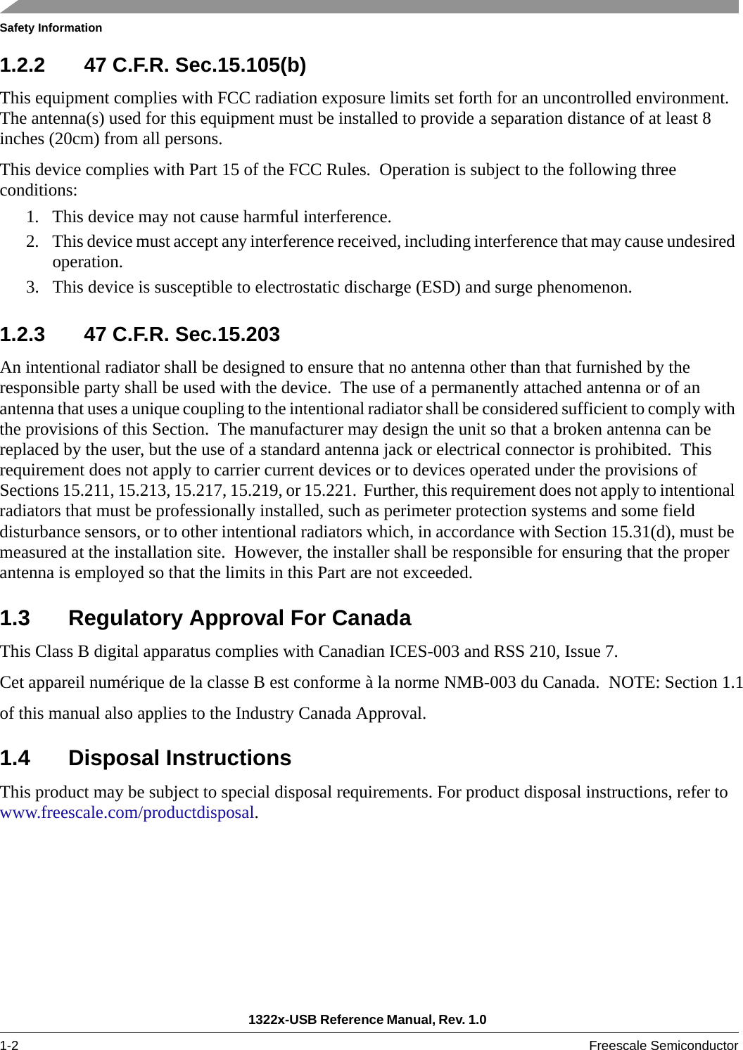 Safety Information1322x-USB Reference Manual, Rev. 1.0 1-2 Freescale Semiconductor1.2.2 47 C.F.R. Sec.15.105(b)This equipment complies with FCC radiation exposure limits set forth for an uncontrolled environment. The antenna(s) used for this equipment must be installed to provide a separation distance of at least 8 inches (20cm) from all persons.This device complies with Part 15 of the FCC Rules.  Operation is subject to the following three conditions:1. This device may not cause harmful interference.2. This device must accept any interference received, including interference that may cause undesired operation.3. This device is susceptible to electrostatic discharge (ESD) and surge phenomenon. 1.2.3 47 C.F.R. Sec.15.203An intentional radiator shall be designed to ensure that no antenna other than that furnished by the responsible party shall be used with the device.  The use of a permanently attached antenna or of an antenna that uses a unique coupling to the intentional radiator shall be considered sufficient to comply with the provisions of this Section.  The manufacturer may design the unit so that a broken antenna can be replaced by the user, but the use of a standard antenna jack or electrical connector is prohibited.  This requirement does not apply to carrier current devices or to devices operated under the provisions of Sections 15.211, 15.213, 15.217, 15.219, or 15.221.  Further, this requirement does not apply to intentional radiators that must be professionally installed, such as perimeter protection systems and some field disturbance sensors, or to other intentional radiators which, in accordance with Section 15.31(d), must be measured at the installation site.  However, the installer shall be responsible for ensuring that the proper antenna is employed so that the limits in this Part are not exceeded. 1.3 Regulatory Approval For CanadaThis Class B digital apparatus complies with Canadian ICES-003 and RSS 210, Issue 7.Cet appareil numérique de la classe B est conforme à la norme NMB-003 du Canada.  NOTE: Section 1.1of this manual also applies to the Industry Canada Approval. 1.4 Disposal InstructionsThis product may be subject to special disposal requirements. For product disposal instructions, refer to www.freescale.com/productdisposal. 