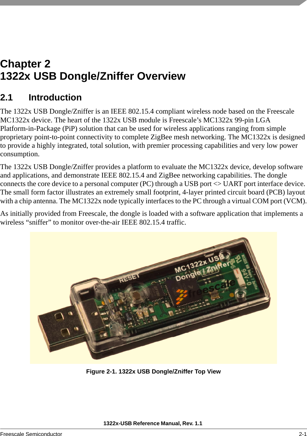 1322x-USB Reference Manual, Rev. 1.1 Freescale Semiconductor 2-1Chapter 2  1322x USB Dongle/Zniffer Overview2.1 IntroductionThe 1322x USB Dongle/Zniffer is an IEEE 802.15.4 compliant wireless node based on the Freescale MC1322x device. The heart of the 1322x USB module is Freescale’s MC1322x 99-pin LGA Platform-in-Package (PiP) solution that can be used for wireless applications ranging from simple proprietary point-to-point connectivity to complete ZigBee mesh networking. The MC1322x is designed to provide a highly integrated, total solution, with premier processing capabilities and very low power consumption.The 1322x USB Dongle/Zniffer provides a platform to evaluate the MC1322x device, develop software and applications, and demonstrate IEEE 802.15.4 and ZigBee networking capabilities. The dongle connects the core device to a personal computer (PC) through a USB port &lt;&gt; UART port interface device. The small form factor illustrates an extremely small footprint, 4-layer printed circuit board (PCB) layout with a chip antenna. The MC1322x node typically interfaces to the PC through a virtual COM port (VCM).As initially provided from Freescale, the dongle is loaded with a software application that implements a wireless “sniffer” to monitor over-the-air IEEE 802.15.4 traffic.Figure 2-1. 1322x USB Dongle/Zniffer Top View
