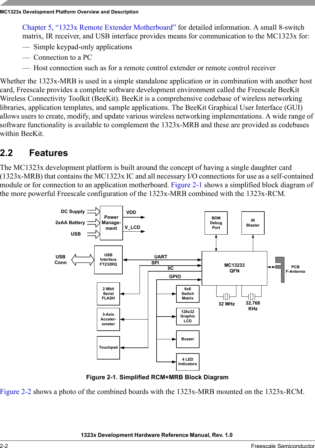 MC1323x Development Platform Overview and Description1323x Development Hardware Reference Manual, Rev. 1.0 2-2 Freescale SemiconductorChapter 5, “1323x Remote Extender Motherboard” for detailed information. A small 8-switch matrix, IR receiver, and USB interface provides means for communication to the MC1323x for:— Simple keypad-only applications— Connection to a PC— Host connection such as for a remote control extender or remote control receiverWhether the 1323x-MRB is used in a simple standalone application or in combination with another host card, Freescale provides a complete software development environment called the Freescale BeeKit Wireless Connectivity Toolkit (BeeKit). BeeKit is a comprehensive codebase of wireless networking libraries, application templates, and sample applications. The BeeKit Graphical User Interface (GUI) allows users to create, modify, and update various wireless networking implementations. A wide range of software functionality is available to complement the 1323x-MRB and these are provided as codebases within BeeKit.2.2 FeaturesThe MC1323x development platform is built around the concept of having a single daughter card (1323x-MRB) that contains the MC1323x IC and all necessary I/O connections for use as a self-contained module or for connection to an application motherboard. Figure 2-1 shows a simplified block diagram of the more powerful Freescale configuration of the 1323x-MRB combined with the 1323x-RCM.Figure 2-1. Simplified RCM+MRB Block DiagramFigure 2-2 shows a photo of the combined boards with the 1323x-MRB mounted on the 1323x-RCM.32 MHz 32.768KHzPowerManage-mentDC Supply2xAA BatteryVDDMC13233QFNBDMDebugPort3-AxisAcceler-ometerUSBInterfaceFT232RQUARTUSBConn6x6SwitchMatrixPCBF-AntennaUSBIICTouchpadV_LCD2 MbitSerialFLASHGPIO128x32GraphicLCDBuzzer4 LEDIndicatorsIRBlasterSPI