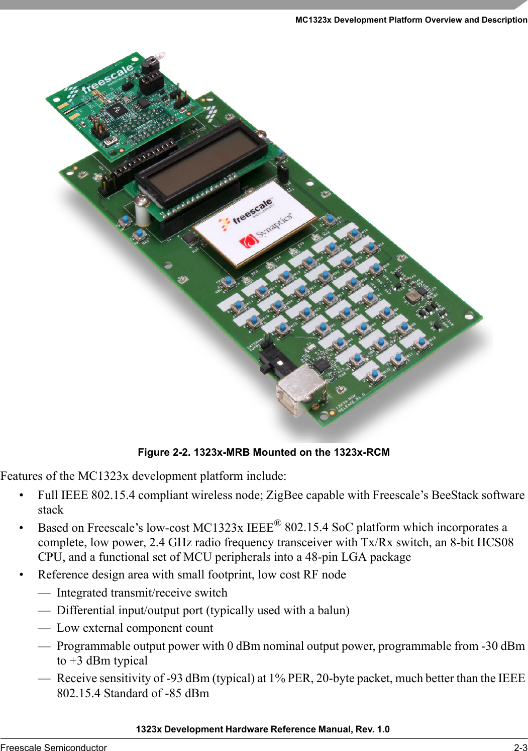 MC1323x Development Platform Overview and Description1323x Development Hardware Reference Manual, Rev. 1.0 Freescale Semiconductor 2-3Figure 2-2. 1323x-MRB Mounted on the 1323x-RCMFeatures of the MC1323x development platform include:• Full IEEE 802.15.4 compliant wireless node; ZigBee capable with Freescale’s BeeStack software stack• Based on Freescale’s low-cost MC1323x IEEE® 802.15.4 SoC platform which incorporates a complete, low power, 2.4 GHz radio frequency transceiver with Tx/Rx switch, an 8-bit HCS08 CPU, and a functional set of MCU peripherals into a 48-pin LGA package• Reference design area with small footprint, low cost RF node— Integrated transmit/receive switch— Differential input/output port (typically used with a balun)— Low external component count— Programmable output power with 0 dBm nominal output power, programmable from -30 dBm to +3 dBm typical— Receive sensitivity of -93 dBm (typical) at 1% PER, 20-byte packet, much better than the IEEE 802.15.4 Standard of -85 dBm