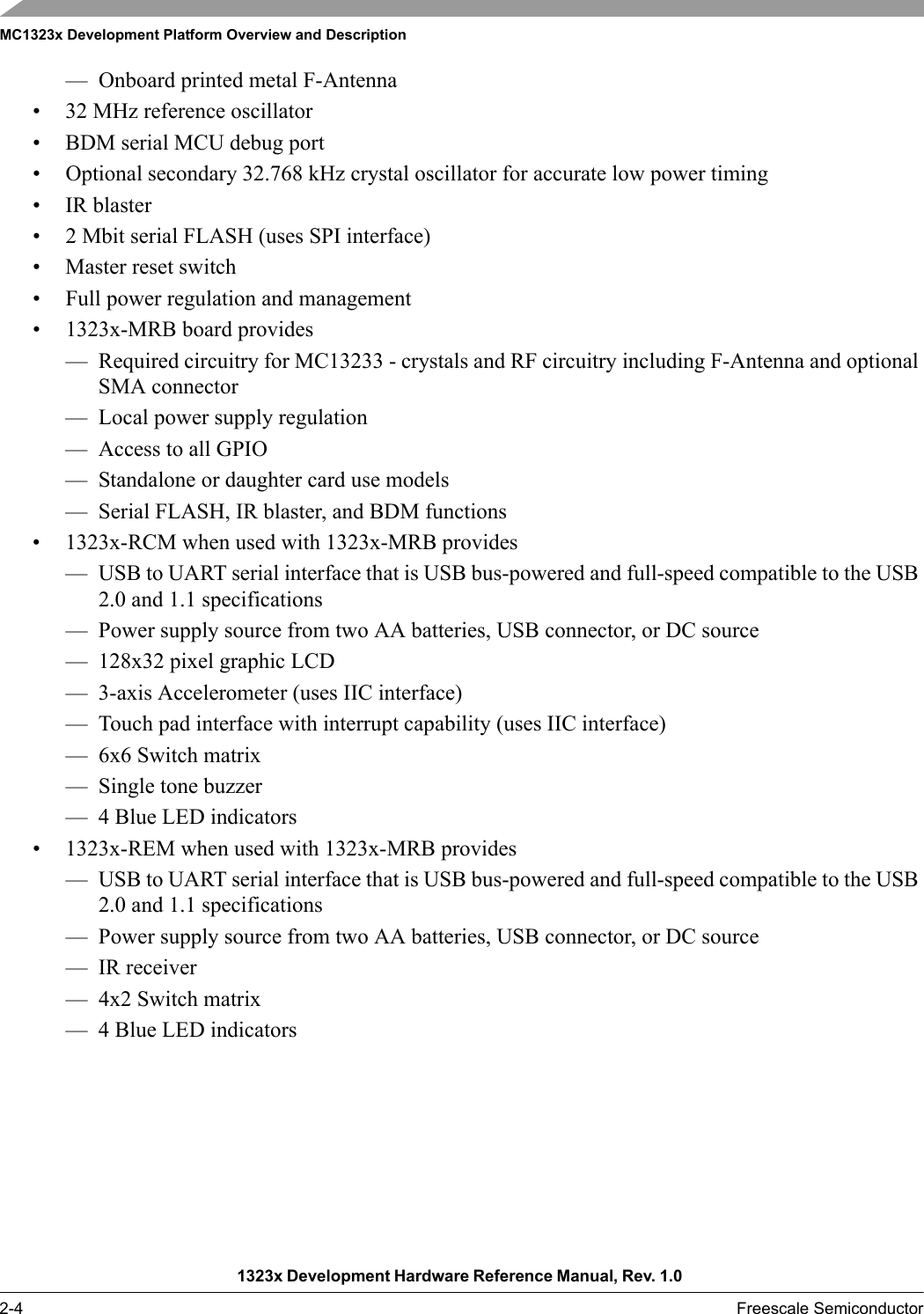 MC1323x Development Platform Overview and Description1323x Development Hardware Reference Manual, Rev. 1.0 2-4 Freescale Semiconductor— Onboard printed metal F-Antenna• 32 MHz reference oscillator• BDM serial MCU debug port• Optional secondary 32.768 kHz crystal oscillator for accurate low power timing• IR blaster• 2 Mbit serial FLASH (uses SPI interface)• Master reset switch• Full power regulation and management• 1323x-MRB board provides— Required circuitry for MC13233 - crystals and RF circuitry including F-Antenna and optional SMA connector— Local power supply regulation— Access to all GPIO— Standalone or daughter card use models— Serial FLASH, IR blaster, and BDM functions • 1323x-RCM when used with 1323x-MRB provides— USB to UART serial interface that is USB bus-powered and full-speed compatible to the USB 2.0 and 1.1 specifications— Power supply source from two AA batteries, USB connector, or DC source— 128x32 pixel graphic LCD— 3-axis Accelerometer (uses IIC interface)— Touch pad interface with interrupt capability (uses IIC interface)— 6x6 Switch matrix— Single tone buzzer— 4 Blue LED indicators• 1323x-REM when used with 1323x-MRB provides— USB to UART serial interface that is USB bus-powered and full-speed compatible to the USB 2.0 and 1.1 specifications— Power supply source from two AA batteries, USB connector, or DC source— IR receiver— 4x2 Switch matrix— 4 Blue LED indicators