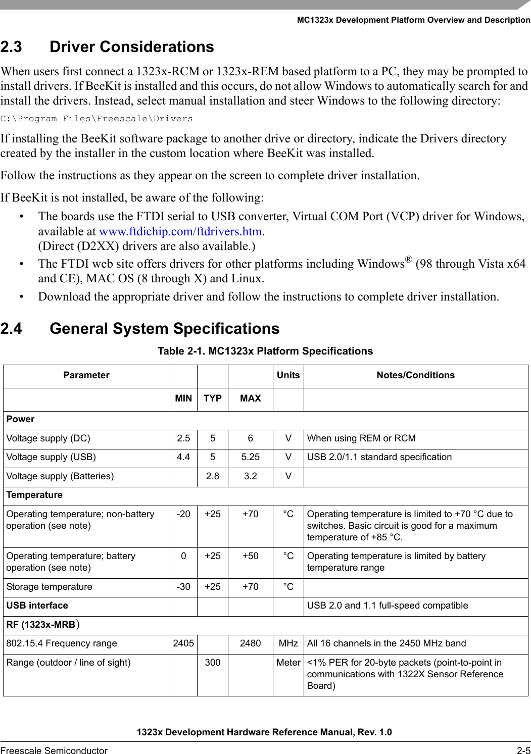 MC1323x Development Platform Overview and Description1323x Development Hardware Reference Manual, Rev. 1.0 Freescale Semiconductor 2-52.3 Driver ConsiderationsWhen users first connect a 1323x-RCM or 1323x-REM based platform to a PC, they may be prompted to install drivers. If BeeKit is installed and this occurs, do not allow Windows to automatically search for and install the drivers. Instead, select manual installation and steer Windows to the following directory:C:\Program Files\Freescale\DriversIf installing the BeeKit software package to another drive or directory, indicate the Drivers directory created by the installer in the custom location where BeeKit was installed.Follow the instructions as they appear on the screen to complete driver installation.If BeeKit is not installed, be aware of the following:• The boards use the FTDI serial to USB converter, Virtual COM Port (VCP) driver for Windows, available at www.ftdichip.com/ftdrivers.htm. (Direct (D2XX) drivers are also available.)• The FTDI web site offers drivers for other platforms including Windows® (98 through Vista x64 and CE), MAC OS (8 through X) and Linux.• Download the appropriate driver and follow the instructions to complete driver installation.2.4 General System SpecificationsTable 2-1. MC1323x Platform SpecificationsParameter Units Notes/ConditionsMIN TYP MAXPowerVoltage supply (DC) 2.5 5 6 V When using REM or RCMVoltage supply (USB) 4.4 5 5.25 V USB 2.0/1.1 standard specificationVoltage supply (Batteries) 2.8 3.2 VTemperatureOperating temperature; non-battery operation (see note)-20 +25 +70 °C Operating temperature is limited to +70 °C due to switches. Basic circuit is good for a maximum temperature of +85 °C.Operating temperature; battery operation (see note)0 +25 +50 °C Operating temperature is limited by battery temperature rangeStorage temperature -30 +25 +70 °CUSB interface USB 2.0 and 1.1 full-speed compatibleRF (1323x-MRB)802.15.4 Frequency range 2405 2480 MHz All 16 channels in the 2450 MHz bandRange (outdoor / line of sight) 300 Meter &lt;1% PER for 20-byte packets (point-to-point in communications with 1322X Sensor Reference Board)