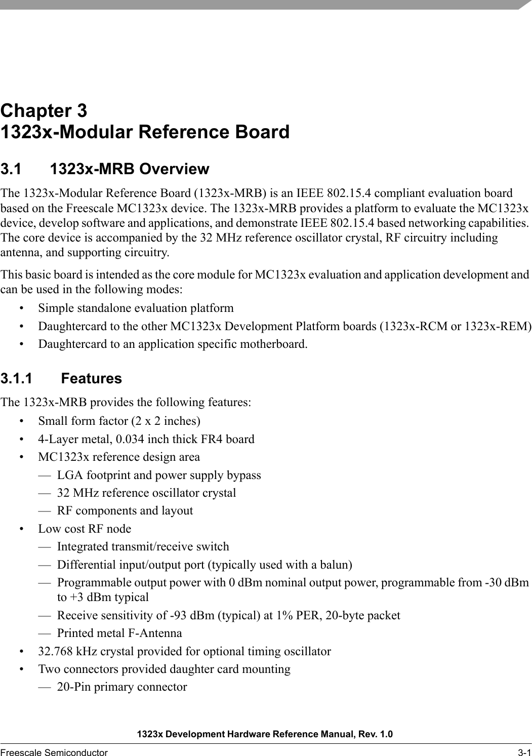 1323x Development Hardware Reference Manual, Rev. 1.0 Freescale Semiconductor 3-1Chapter 3  1323x-Modular Reference Board3.1 1323x-MRB OverviewThe 1323x-Modular Reference Board (1323x-MRB) is an IEEE 802.15.4 compliant evaluation board based on the Freescale MC1323x device. The 1323x-MRB provides a platform to evaluate the MC1323x device, develop software and applications, and demonstrate IEEE 802.15.4 based networking capabilities. The core device is accompanied by the 32 MHz reference oscillator crystal, RF circuitry including antenna, and supporting circuitry. This basic board is intended as the core module for MC1323x evaluation and application development and can be used in the following modes:• Simple standalone evaluation platform• Daughtercard to the other MC1323x Development Platform boards (1323x-RCM or 1323x-REM)• Daughtercard to an application specific motherboard.3.1.1 FeaturesThe 1323x-MRB provides the following features:• Small form factor (2 x 2 inches)• 4-Layer metal, 0.034 inch thick FR4 board• MC1323x reference design area— LGA footprint and power supply bypass— 32 MHz reference oscillator crystal— RF components and layout• Low cost RF node— Integrated transmit/receive switch— Differential input/output port (typically used with a balun)— Programmable output power with 0 dBm nominal output power, programmable from -30 dBm to +3 dBm typical— Receive sensitivity of -93 dBm (typical) at 1% PER, 20-byte packet— Printed metal F-Antenna• 32.768 kHz crystal provided for optional timing oscillator• Two connectors provided daughter card mounting— 20-Pin primary connector