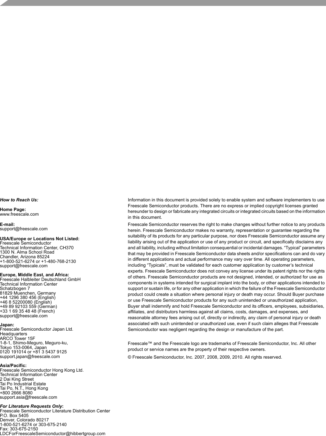   How to Reach Us:Home Page:www.freescale.comE-mail:support@freescale.comUSA/Europe or Locations Not Listed:Freescale SemiconductorTechnical Information Center, CH3701300 N. Alma School RoadChandler, Arizona 85224+1-800-521-6274 or +1-480-768-2130support@freescale.comEurope, Middle East, and Africa:Freescale Halbleiter Deutschland GmbHTechnical Information CenterSchatzbogen 781829 Muenchen, Germany+44 1296 380 456 (English)+46 8 52200080 (English)+49 89 92103 559 (German)+33 1 69 35 48 48 (French)support@freescale.comJapan:Freescale Semiconductor Japan Ltd.HeadquartersARCO Tower 15F1-8-1, Shimo-Meguro, Meguro-ku,Tokyo 153-0064, Japan0120 191014 or +81 3 5437 9125support.japan@freescale.comAsia/Pacific:Freescale Semiconductor Hong Kong Ltd.Technical Information Center2 Dai King StreetTai Po Industrial EstateTai Po, N.T., Hong Kong+800 2666 8080support.asia@freescale.comFor Literature Requests Only:Freescale Semiconductor Literature Distribution CenterP.O. Box 5405Denver, Colorado 802171-800-521-6274 or 303-675-2140Fax: 303-675-2150LDCForFreescaleSemiconductor@hibbertgroup.comInformation in this document is provided solely to enable system and software implementers to use Freescale Semiconductor products. There are no express or implied copyright licenses granted hereunder to design or fabricate any integrated circuits or integrated circuits based on the information in this document.Freescale Semiconductor reserves the right to make changes without further notice to any products herein. Freescale Semiconductor makes no warranty, representation or guarantee regarding the suitability of its products for any particular purpose, nor does Freescale Semiconductor assume any liability arising out of the application or use of any product or circuit, and specifically disclaims any and all liability, including without limitation consequential or incidental damages. “Typical” parameters that may be provided in Freescale Semiconductor data sheets and/or specifications can and do vary in different applications and actual performance may vary over time. All operating parameters, including “Typicals”, must be validated for each customer application by customer’s technical experts. Freescale Semiconductor does not convey any license under its patent rights nor the rights of others. Freescale Semiconductor products are not designed, intended, or authorized for use as components in systems intended for surgical implant into the body, or other applications intended to support or sustain life, or for any other application in which the failure of the Freescale Semiconductor product could create a situation where personal injury or death may occur. Should Buyer purchase or use Freescale Semiconductor products for any such unintended or unauthorized application, Buyer shall indemnify and hold Freescale Semiconductor and its officers, employees, subsidiaries, affiliates, and distributors harmless against all claims, costs, damages, and expenses, and reasonable attorney fees arising out of, directly or indirectly, any claim of personal injury or death associated with such unintended or unauthorized use, even if such claim alleges that Freescale Semiconductor was negligent regarding the design or manufacture of the part.Freescale™ and the Freescale logo are trademarks of Freescale Semiconductor, Inc. All other product or service names are the property of their respective owners. © Freescale Semiconductor, Inc. 2007, 2008, 2009, 2010. All rights reserved.