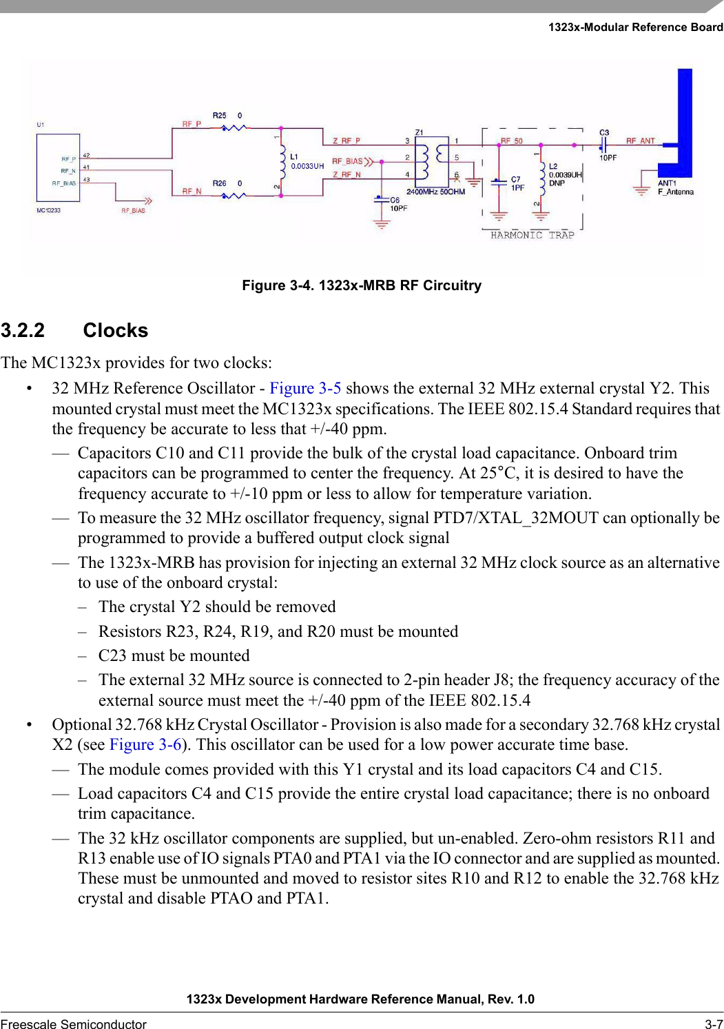 1323x-Modular Reference Board1323x Development Hardware Reference Manual, Rev. 1.0 Freescale Semiconductor 3-7Figure 3-4. 1323x-MRB RF Circuitry3.2.2 ClocksThe MC1323x provides for two clocks:• 32 MHz Reference Oscillator - Figure 3-5 shows the external 32 MHz external crystal Y2. This mounted crystal must meet the MC1323x specifications. The IEEE 802.15.4 Standard requires that the frequency be accurate to less that +/-40 ppm.— Capacitors C10 and C11 provide the bulk of the crystal load capacitance. Onboard trim capacitors can be programmed to center the frequency. At 25°C, it is desired to have the frequency accurate to +/-10 ppm or less to allow for temperature variation.— To measure the 32 MHz oscillator frequency, signal PTD7/XTAL_32MOUT can optionally be programmed to provide a buffered output clock signal— The 1323x-MRB has provision for injecting an external 32 MHz clock source as an alternative to use of the onboard crystal:– The crystal Y2 should be removed– Resistors R23, R24, R19, and R20 must be mounted– C23 must be mounted– The external 32 MHz source is connected to 2-pin header J8; the frequency accuracy of the external source must meet the +/-40 ppm of the IEEE 802.15.4• Optional 32.768 kHz Crystal Oscillator - Provision is also made for a secondary 32.768 kHz crystal X2 (see Figure 3-6). This oscillator can be used for a low power accurate time base.— The module comes provided with this Y1 crystal and its load capacitors C4 and C15.— Load capacitors C4 and C15 provide the entire crystal load capacitance; there is no onboard trim capacitance.— The 32 kHz oscillator components are supplied, but un-enabled. Zero-ohm resistors R11 and R13 enable use of IO signals PTA0 and PTA1 via the IO connector and are supplied as mounted. These must be unmounted and moved to resistor sites R10 and R12 to enable the 32.768 kHz crystal and disable PTAO and PTA1.