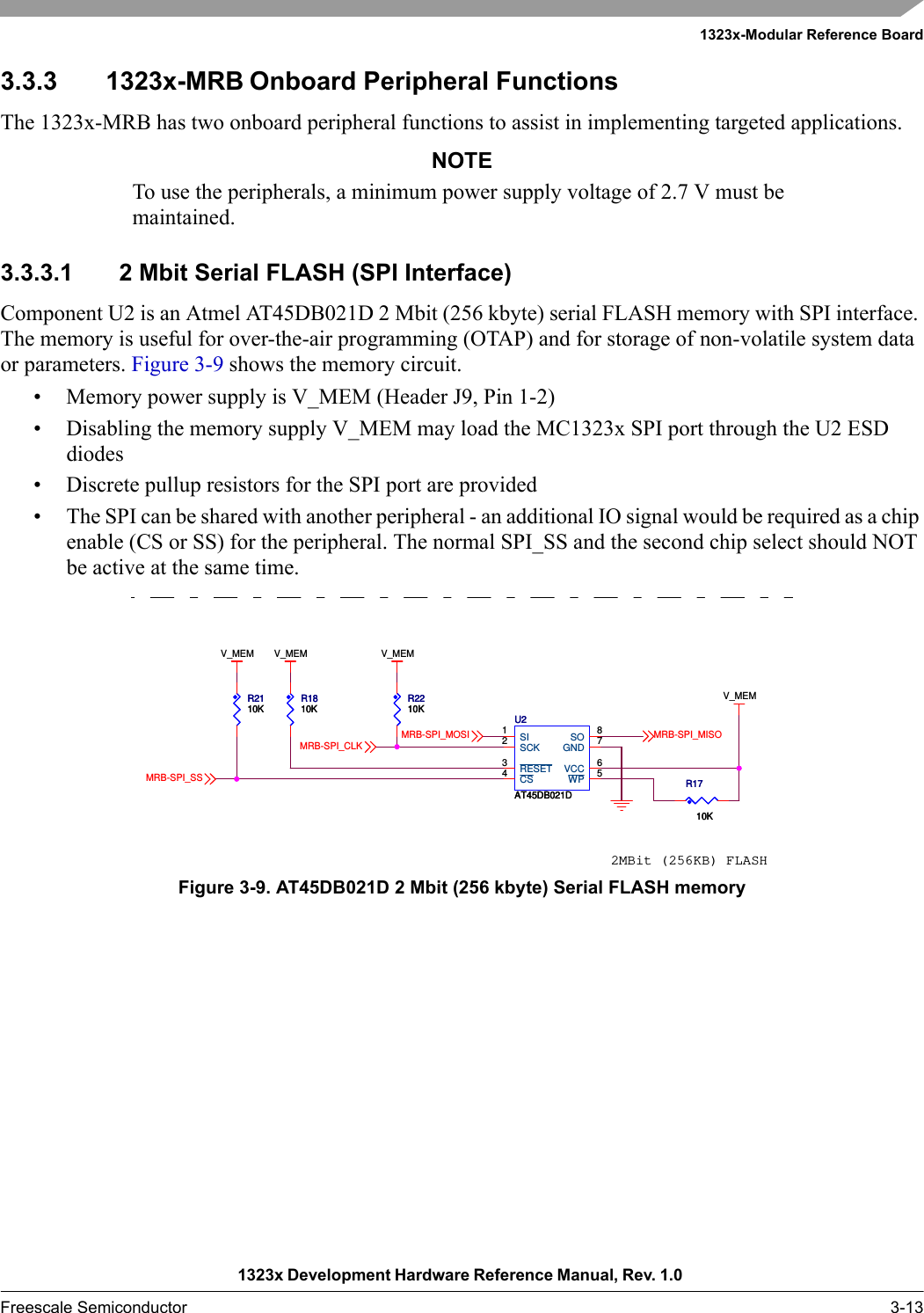 1323x-Modular Reference Board1323x Development Hardware Reference Manual, Rev. 1.0 Freescale Semiconductor 3-133.3.3 1323x-MRB Onboard Peripheral FunctionsThe 1323x-MRB has two onboard peripheral functions to assist in implementing targeted applications.NOTETo use the peripherals, a minimum power supply voltage of 2.7 V must be maintained.3.3.3.1 2 Mbit Serial FLASH (SPI Interface)Component U2 is an Atmel AT45DB021D 2 Mbit (256 kbyte) serial FLASH memory with SPI interface. The memory is useful for over-the-air programming (OTAP) and for storage of non-volatile system data or parameters. Figure 3-9 shows the memory circuit.• Memory power supply is V_MEM (Header J9, Pin 1-2)• Disabling the memory supply V_MEM may load the MC1323x SPI port through the U2 ESD diodes• Discrete pullup resistors for the SPI port are provided• The SPI can be shared with another peripheral - an additional IO signal would be required as a chip enable (CS or SS) for the peripheral. The normal SPI_SS and the second chip select should NOT be active at the same time.Figure 3-9. AT45DB021D 2 Mbit (256 kbyte) Serial FLASH memory2MBit (256KB) FLASHV_MEMV_MEM V_MEMV_MEMMRB-SPI_MISOMRB-SPI_MOSIMRB-SPI_CLKMRB-SPI_SSR2110KR2110KR1810KR1810KU2AT45DB021DU2AT45DB021DSCK2VCC 6WP 5RESET3GND 7CS4SI1SO 8R1710KR1710KR2210KR2210K