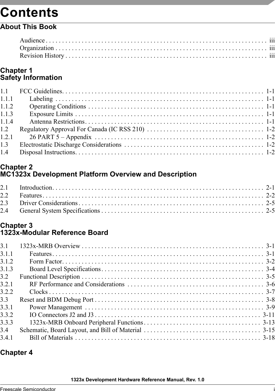 1323x Development Hardware Reference Manual, Rev. 1.0Freescale Semiconductor i  ContentsAbout This BookAudience . . . . . . . . . . . . . . . . . . . . . . . . . . . . . . . . . . . . . . . . . . . . . . . . . . . . . . . . . . . . . . . . . . . .  iiiOrganization . . . . . . . . . . . . . . . . . . . . . . . . . . . . . . . . . . . . . . . . . . . . . . . . . . . . . . . . . . . . . . . . .  iiiRevision History . . . . . . . . . . . . . . . . . . . . . . . . . . . . . . . . . . . . . . . . . . . . . . . . . . . . . . . . . . . . . .  iiiChapter 1 Safety Information1.1 FCC Guidelines. . . . . . . . . . . . . . . . . . . . . . . . . . . . . . . . . . . . . . . . . . . . . . . . . . . . . . . . . . . . . .  1-11.1.1 Labeling  . . . . . . . . . . . . . . . . . . . . . . . . . . . . . . . . . . . . . . . . . . . . . . . . . . . . . . . . . . . . . . . .  1-11.1.2 Operating Conditions . . . . . . . . . . . . . . . . . . . . . . . . . . . . . . . . . . . . . . . . . . . . . . . . . . . . . .  1-11.1.3 Exposure Limits . . . . . . . . . . . . . . . . . . . . . . . . . . . . . . . . . . . . . . . . . . . . . . . . . . . . . . . . . .  1-11.1.4 Antenna Restrictions. . . . . . . . . . . . . . . . . . . . . . . . . . . . . . . . . . . . . . . . . . . . . . . . . . . . . . .  1-11.2 Regulatory Approval For Canada (IC RSS 210)  . . . . . . . . . . . . . . . . . . . . . . . . . . . . . . . . . . . .  1-21.2.1 26 PART 5 – Appendix  . . . . . . . . . . . . . . . . . . . . . . . . . . . . . . . . . . . . . . . . . . . . . . . . . . . .  1-21.3 Electrostatic Discharge Considerations  . . . . . . . . . . . . . . . . . . . . . . . . . . . . . . . . . . . . . . . . . . . 1-21.4 Disposal Instructions. . . . . . . . . . . . . . . . . . . . . . . . . . . . . . . . . . . . . . . . . . . . . . . . . . . . . . . . . .  1-2Chapter 2 MC1323x Development Platform Overview and Description2.1 Introduction. . . . . . . . . . . . . . . . . . . . . . . . . . . . . . . . . . . . . . . . . . . . . . . . . . . . . . . . . . . . . . . . .  2-12.2 Features. . . . . . . . . . . . . . . . . . . . . . . . . . . . . . . . . . . . . . . . . . . . . . . . . . . . . . . . . . . . . . . . . . . .  2-22.3 Driver Considerations . . . . . . . . . . . . . . . . . . . . . . . . . . . . . . . . . . . . . . . . . . . . . . . . . . . . . . . . .  2-52.4 General System Specifications . . . . . . . . . . . . . . . . . . . . . . . . . . . . . . . . . . . . . . . . . . . . . . . . . .  2-5Chapter 3 1323x-Modular Reference Board3.1 1323x-MRB Overview . . . . . . . . . . . . . . . . . . . . . . . . . . . . . . . . . . . . . . . . . . . . . . . . . . . . . . . .  3-13.1.1 Features. . . . . . . . . . . . . . . . . . . . . . . . . . . . . . . . . . . . . . . . . . . . . . . . . . . . . . . . . . . . . . . . .  3-13.1.2 Form Factor. . . . . . . . . . . . . . . . . . . . . . . . . . . . . . . . . . . . . . . . . . . . . . . . . . . . . . . . . . . . . .  3-23.1.3 Board Level Specifications. . . . . . . . . . . . . . . . . . . . . . . . . . . . . . . . . . . . . . . . . . . . . . . . . .  3-43.2 Functional Description . . . . . . . . . . . . . . . . . . . . . . . . . . . . . . . . . . . . . . . . . . . . . . . . . . . . . . . .  3-53.2.1 RF Performance and Considerations  . . . . . . . . . . . . . . . . . . . . . . . . . . . . . . . . . . . . . . . . . .  3-63.2.2 Clocks . . . . . . . . . . . . . . . . . . . . . . . . . . . . . . . . . . . . . . . . . . . . . . . . . . . . . . . . . . . . . . . . . .  3-73.3 Reset and BDM Debug Port . . . . . . . . . . . . . . . . . . . . . . . . . . . . . . . . . . . . . . . . . . . . . . . . . . . .  3-83.3.1 Power Management  . . . . . . . . . . . . . . . . . . . . . . . . . . . . . . . . . . . . . . . . . . . . . . . . . . . . . . .  3-93.3.2 IO Connectors J2 and J3 . . . . . . . . . . . . . . . . . . . . . . . . . . . . . . . . . . . . . . . . . . . . . . . . . . .  3-113.3.3 1323x-MRB Onboard Peripheral Functions . . . . . . . . . . . . . . . . . . . . . . . . . . . . . . . . . . . .  3-133.4 Schematic, Board Layout, and Bill of Material  . . . . . . . . . . . . . . . . . . . . . . . . . . . . . . . . . . . .  3-153.4.1 Bill of Materials  . . . . . . . . . . . . . . . . . . . . . . . . . . . . . . . . . . . . . . . . . . . . . . . . . . . . . . . . .  3-18Chapter 4 