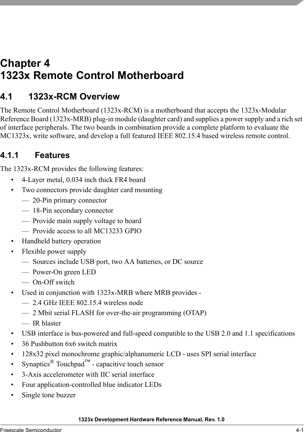 1323x Development Hardware Reference Manual, Rev. 1.0 Freescale Semiconductor 4-1Chapter 4  1323x Remote Control Motherboard4.1 1323x-RCM OverviewThe Remote Control Motherboard (1323x-RCM) is a motherboard that accepts the 1323x-Modular Reference Board (1323x-MRB) plug-in module (daughter card) and supplies a power supply and a rich set of interface peripherals. The two boards in combination provide a complete platform to evaluate the MC1323x, write software, and develop a full featured IEEE 802.15.4 based wireless remote control. 4.1.1 FeaturesThe 1323x-RCM provides the following features:• 4-Layer metal, 0.034 inch thick FR4 board• Two connectors provide daughter card mounting— 20-Pin primary connector— 18-Pin secondary connector— Provide main supply voltage to board— Provide access to all MC13233 GPIO• Handheld battery operation• Flexible power supply— Sources include USB port, two AA batteries, or DC source— Power-On green LED—On-Off switch• Used in conjunction with 1323x-MRB where MRB provides -— 2.4 GHz IEEE 802.15.4 wireless node— 2 Mbit serial FLASH for over-the-air programming (OTAP)— IR blaster• USB interface is bus-powered and full-speed compatible to the USB 2.0 and 1.1 specifications• 36 Pushbutton 6x6 switch matrix• 128x32 pixel monochrome graphic/alphanumeric LCD - uses SPI serial interface• Synaptics® Touchpad™ - capacitive touch sensor• 3-Axis accelerometer with IIC serial interface• Four application-controlled blue indicator LEDs• Single tone buzzer