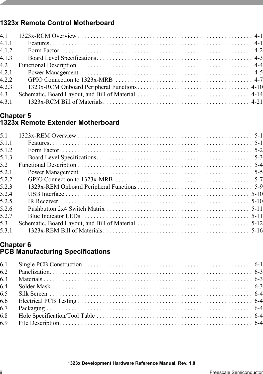 1323x Development Hardware Reference Manual, Rev. 1.0ii Freescale Semiconductor  1323x Remote Control Motherboard4.1 1323x-RCM Overview . . . . . . . . . . . . . . . . . . . . . . . . . . . . . . . . . . . . . . . . . . . . . . . . . . . . . . . .  4-14.1.1 Features. . . . . . . . . . . . . . . . . . . . . . . . . . . . . . . . . . . . . . . . . . . . . . . . . . . . . . . . . . . . . . . . .  4-14.1.2 Form Factor. . . . . . . . . . . . . . . . . . . . . . . . . . . . . . . . . . . . . . . . . . . . . . . . . . . . . . . . . . . . . .  4-24.1.3 Board Level Specifications. . . . . . . . . . . . . . . . . . . . . . . . . . . . . . . . . . . . . . . . . . . . . . . . . .  4-34.2 Functional Description . . . . . . . . . . . . . . . . . . . . . . . . . . . . . . . . . . . . . . . . . . . . . . . . . . . . . . . .  4-44.2.1 Power Management  . . . . . . . . . . . . . . . . . . . . . . . . . . . . . . . . . . . . . . . . . . . . . . . . . . . . . . .  4-54.2.2 GPIO Connection to 1323x-MRB  . . . . . . . . . . . . . . . . . . . . . . . . . . . . . . . . . . . . . . . . . . . .  4-74.2.3 1323x-RCM Onboard Peripheral Functions . . . . . . . . . . . . . . . . . . . . . . . . . . . . . . . . . . . .  4-104.3 Schematic, Board Layout, and Bill of Material  . . . . . . . . . . . . . . . . . . . . . . . . . . . . . . . . . . . .  4-144.3.1 1323x-RCM Bill of Materials. . . . . . . . . . . . . . . . . . . . . . . . . . . . . . . . . . . . . . . . . . . . . . .  4-21Chapter 5 1323x Remote Extender Motherboard5.1 1323x-REM Overview . . . . . . . . . . . . . . . . . . . . . . . . . . . . . . . . . . . . . . . . . . . . . . . . . . . . . . . .  5-15.1.1 Features. . . . . . . . . . . . . . . . . . . . . . . . . . . . . . . . . . . . . . . . . . . . . . . . . . . . . . . . . . . . . . . . .  5-15.1.2 Form Factor. . . . . . . . . . . . . . . . . . . . . . . . . . . . . . . . . . . . . . . . . . . . . . . . . . . . . . . . . . . . . .  5-25.1.3 Board Level Specifications. . . . . . . . . . . . . . . . . . . . . . . . . . . . . . . . . . . . . . . . . . . . . . . . . .  5-35.2 Functional Description . . . . . . . . . . . . . . . . . . . . . . . . . . . . . . . . . . . . . . . . . . . . . . . . . . . . . . . .  5-45.2.1 Power Management  . . . . . . . . . . . . . . . . . . . . . . . . . . . . . . . . . . . . . . . . . . . . . . . . . . . . . . .  5-55.2.2 GPIO Connection to 1323x-MRB  . . . . . . . . . . . . . . . . . . . . . . . . . . . . . . . . . . . . . . . . . . . .  5-75.2.3 1323x-REM Onboard Peripheral Functions . . . . . . . . . . . . . . . . . . . . . . . . . . . . . . . . . . . . .  5-95.2.4 USB Interface . . . . . . . . . . . . . . . . . . . . . . . . . . . . . . . . . . . . . . . . . . . . . . . . . . . . . . . . . . .  5-105.2.5 IR Receiver . . . . . . . . . . . . . . . . . . . . . . . . . . . . . . . . . . . . . . . . . . . . . . . . . . . . . . . . . . . . .  5-105.2.6 Pushbutton 2x4 Switch Matrix . . . . . . . . . . . . . . . . . . . . . . . . . . . . . . . . . . . . . . . . . . . . . .  5-115.2.7 Blue Indicator LEDs . . . . . . . . . . . . . . . . . . . . . . . . . . . . . . . . . . . . . . . . . . . . . . . . . . . . . .  5-115.3 Schematic, Board Layout, and Bill of Material  . . . . . . . . . . . . . . . . . . . . . . . . . . . . . . . . . . . .  5-125.3.1 1323x-REM Bill of Materials . . . . . . . . . . . . . . . . . . . . . . . . . . . . . . . . . . . . . . . . . . . . . . .  5-16Chapter 6 PCB Manufacturing Specifications6.1 Single PCB Construction  . . . . . . . . . . . . . . . . . . . . . . . . . . . . . . . . . . . . . . . . . . . . . . . . . . . . . .  6-16.2 Panelization. . . . . . . . . . . . . . . . . . . . . . . . . . . . . . . . . . . . . . . . . . . . . . . . . . . . . . . . . . . . . . . . .  6-36.3 Materials . . . . . . . . . . . . . . . . . . . . . . . . . . . . . . . . . . . . . . . . . . . . . . . . . . . . . . . . . . . . . . . . . . .  6-36.4 Solder Mask  . . . . . . . . . . . . . . . . . . . . . . . . . . . . . . . . . . . . . . . . . . . . . . . . . . . . . . . . . . . . . . . .  6-36.5 Silk Screen  . . . . . . . . . . . . . . . . . . . . . . . . . . . . . . . . . . . . . . . . . . . . . . . . . . . . . . . . . . . . . . . . .  6-46.6 Electrical PCB Testing . . . . . . . . . . . . . . . . . . . . . . . . . . . . . . . . . . . . . . . . . . . . . . . . . . . . . . . .  6-46.7 Packaging . . . . . . . . . . . . . . . . . . . . . . . . . . . . . . . . . . . . . . . . . . . . . . . . . . . . . . . . . . . . . . . . . .  6-46.8 Hole Specification/Tool Table . . . . . . . . . . . . . . . . . . . . . . . . . . . . . . . . . . . . . . . . . . . . . . . . . .  6-46.9 File Description. . . . . . . . . . . . . . . . . . . . . . . . . . . . . . . . . . . . . . . . . . . . . . . . . . . . . . . . . . . . . .  6-4