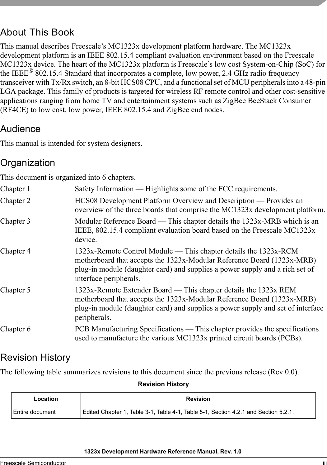 1323x Development Hardware Reference Manual, Rev. 1.0 Freescale Semiconductor iii About This BookThis manual describes Freescale’s MC1323x development platform hardware. The MC1323x development platform is an IEEE 802.15.4 compliant evaluation environment based on the Freescale MC1323x device. The heart of the MC1323x platform is Freescale’s low cost System-on-Chip (SoC) for the IEEE® 802.15.4 Standard that incorporates a complete, low power, 2.4 GHz radio frequency transceiver with Tx/Rx switch, an 8-bit HCS08 CPU, and a functional set of MCU peripherals into a 48-pin LGA package. This family of products is targeted for wireless RF remote control and other cost-sensitive applications ranging from home TV and entertainment systems such as ZigBee BeeStack Consumer (RF4CE) to low cost, low power, IEEE 802.15.4 and ZigBee end nodes.AudienceThis manual is intended for system designers.OrganizationThis document is organized into 6 chapters.Chapter 1 Safety Information — Highlights some of the FCC requirements.Chapter 2 HCS08 Development Platform Overview and Description — Provides an overview of the three boards that comprise the MC1323x development platform.Chapter 3 Modular Reference Board — This chapter details the 1323x-MRB which is an IEEE, 802.15.4 compliant evaluation board based on the Freescale MC1323x device.Chapter 4 1323x-Remote Control Module — This chapter details the 1323x-RCM motherboard that accepts the 1323x-Modular Reference Board (1323x-MRB) plug-in module (daughter card) and supplies a power supply and a rich set of interface peripherals. Chapter 5 1323x-Remote Extender Board — This chapter details the 1323x REM motherboard that accepts the 1323x-Modular Reference Board (1323x-MRB) plug-in module (daughter card) and supplies a power supply and set of interface peripherals.Chapter 6 PCB Manufacturing Specifications — This chapter provides the specifications used to manufacture the various MC1323x printed circuit boards (PCBs).Revision HistoryThe following table summarizes revisions to this document since the previous release (Rev 0.0).Revision HistoryLocation RevisionEntire document Edited Chapter 1, Table 3-1, Table 4-1, Table 5-1, Section 4.2.1 and Section 5.2.1.