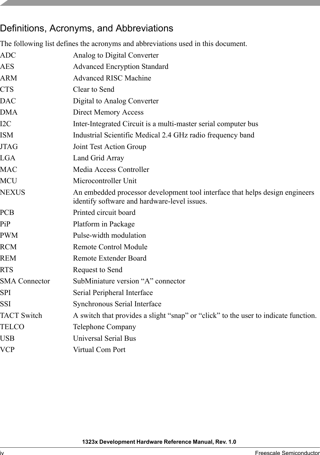 1323x Development Hardware Reference Manual, Rev. 1.0 iv Freescale Semiconductor Definitions, Acronyms, and AbbreviationsThe following list defines the acronyms and abbreviations used in this document. ADC Analog to Digital ConverterAES Advanced Encryption StandardARM Advanced RISC MachineCTS Clear to SendDAC Digital to Analog ConverterDMA Direct Memory AccessI2C Inter-Integrated Circuit is a multi-master serial computer busISM Industrial Scientific Medical 2.4 GHz radio frequency bandJTAG Joint Test Action GroupLGA Land Grid ArrayMAC Media Access ControllerMCU Microcontroller UnitNEXUS An embedded processor development tool interface that helps design engineers identify software and hardware-level issues. PCB Printed circuit boardPiP Platform in PackagePWM Pulse-width modulation RCM Remote Control ModuleREM Remote Extender BoardRTS Request to SendSMA Connector SubMiniature version “A” connector SPI Serial Peripheral InterfaceSSI Synchronous Serial InterfaceTACT Switch A switch that provides a slight “snap” or “click” to the user to indicate function.TELCO Telephone CompanyUSB Universal Serial BusVCP Virtual Com Port