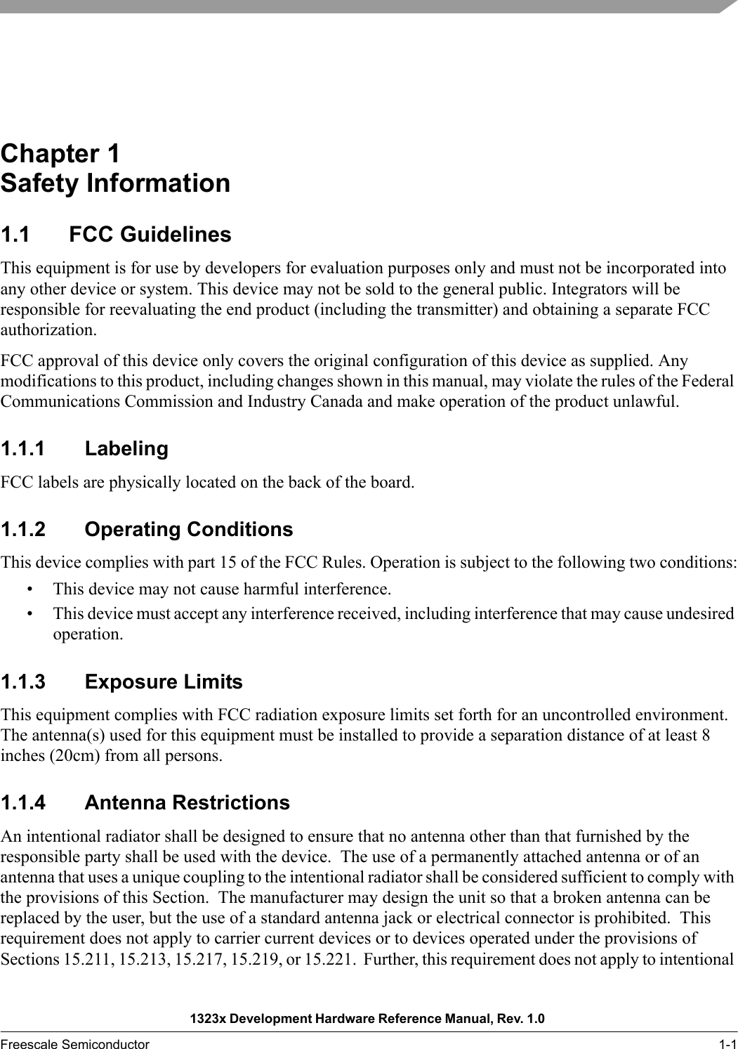 1323x Development Hardware Reference Manual, Rev. 1.0 Freescale Semiconductor 1-1Chapter 1  Safety Information1.1 FCC GuidelinesThis equipment is for use by developers for evaluation purposes only and must not be incorporated into any other device or system. This device may not be sold to the general public. Integrators will be responsible for reevaluating the end product (including the transmitter) and obtaining a separate FCC authorization.FCC approval of this device only covers the original configuration of this device as supplied. Any modifications to this product, including changes shown in this manual, may violate the rules of the Federal Communications Commission and Industry Canada and make operation of the product unlawful.1.1.1 LabelingFCC labels are physically located on the back of the board.1.1.2 Operating ConditionsThis device complies with part 15 of the FCC Rules. Operation is subject to the following two conditions:• This device may not cause harmful interference.• This device must accept any interference received, including interference that may cause undesired operation.1.1.3 Exposure LimitsThis equipment complies with FCC radiation exposure limits set forth for an uncontrolled environment. The antenna(s) used for this equipment must be installed to provide a separation distance of at least 8 inches (20cm) from all persons.1.1.4 Antenna RestrictionsAn intentional radiator shall be designed to ensure that no antenna other than that furnished by the responsible party shall be used with the device.  The use of a permanently attached antenna or of an antenna that uses a unique coupling to the intentional radiator shall be considered sufficient to comply with the provisions of this Section.  The manufacturer may design the unit so that a broken antenna can be replaced by the user, but the use of a standard antenna jack or electrical connector is prohibited.  This requirement does not apply to carrier current devices or to devices operated under the provisions of Sections 15.211, 15.213, 15.217, 15.219, or 15.221.  Further, this requirement does not apply to intentional 