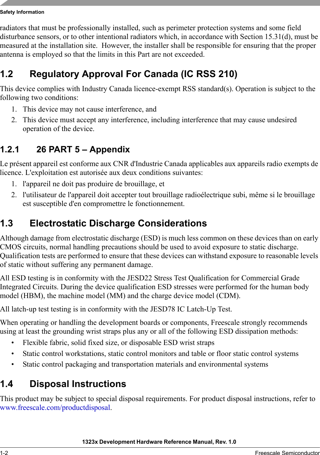 Safety Information1323x Development Hardware Reference Manual, Rev. 1.0 1-2 Freescale Semiconductorradiators that must be professionally installed, such as perimeter protection systems and some field disturbance sensors, or to other intentional radiators which, in accordance with Section 15.31(d), must be measured at the installation site.  However, the installer shall be responsible for ensuring that the proper antenna is employed so that the limits in this Part are not exceeded. 1.2 Regulatory Approval For Canada (IC RSS 210)This device complies with Industry Canada licence-exempt RSS standard(s). Operation is subject to the following two conditions:1. This device may not cause interference, and 2. This device must accept any interference, including interference that may cause undesired operation of the device.1.2.1 26 PART 5 – AppendixLe présent appareil est conforme aux CNR d&apos;Industrie Canada applicables aux appareils radio exempts de licence. L&apos;exploitation est autorisée aux deux conditions suivantes: 1. l&apos;appareil ne doit pas produire de brouillage, et 2. l&apos;utilisateur de l&apos;appareil doit accepter tout brouillage radioélectrique subi, même si le brouillage est susceptible d&apos;en compromettre le fonctionnement. 1.3 Electrostatic Discharge ConsiderationsAlthough damage from electrostatic discharge (ESD) is much less common on these devices than on early CMOS circuits, normal handling precautions should be used to avoid exposure to static discharge. Qualification tests are performed to ensure that these devices can withstand exposure to reasonable levels of static without suffering any permanent damage.All ESD testing is in conformity with the JESD22 Stress Test Qualification for Commercial Grade Integrated Circuits. During the device qualification ESD stresses were performed for the human body model (HBM), the machine model (MM) and the charge device model (CDM).All latch-up test testing is in conformity with the JESD78 IC Latch-Up Test.When operating or handling the development boards or components, Freescale strongly recommends using at least the grounding wrist straps plus any or all of the following ESD dissipation methods:• Flexible fabric, solid fixed size, or disposable ESD wrist straps• Static control workstations, static control monitors and table or floor static control systems• Static control packaging and transportation materials and environmental systems1.4 Disposal InstructionsThis product may be subject to special disposal requirements. For product disposal instructions, refer to www.freescale.com/productdisposal. 