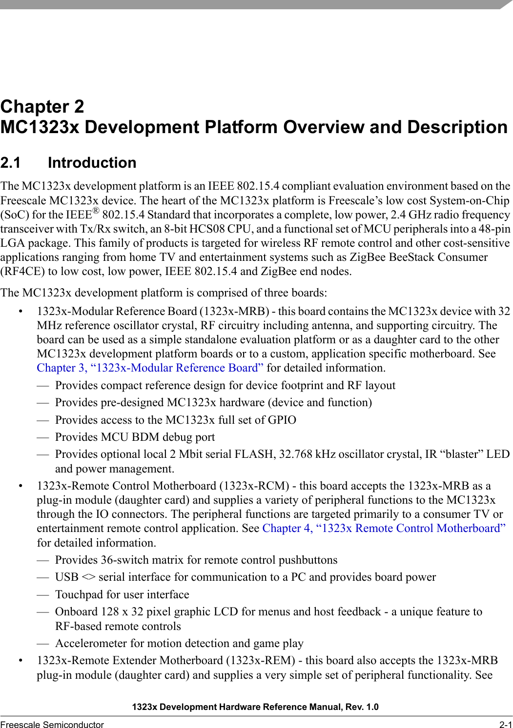 1323x Development Hardware Reference Manual, Rev. 1.0 Freescale Semiconductor 2-1Chapter 2  MC1323x Development Platform Overview and Description2.1 IntroductionThe MC1323x development platform is an IEEE 802.15.4 compliant evaluation environment based on the Freescale MC1323x device. The heart of the MC1323x platform is Freescale’s low cost System-on-Chip (SoC) for the IEEE® 802.15.4 Standard that incorporates a complete, low power, 2.4 GHz radio frequency transceiver with Tx/Rx switch, an 8-bit HCS08 CPU, and a functional set of MCU peripherals into a 48-pin LGA package. This family of products is targeted for wireless RF remote control and other cost-sensitive applications ranging from home TV and entertainment systems such as ZigBee BeeStack Consumer (RF4CE) to low cost, low power, IEEE 802.15.4 and ZigBee end nodes.The MC1323x development platform is comprised of three boards:• 1323x-Modular Reference Board (1323x-MRB) - this board contains the MC1323x device with 32 MHz reference oscillator crystal, RF circuitry including antenna, and supporting circuitry. The board can be used as a simple standalone evaluation platform or as a daughter card to the other MC1323x development platform boards or to a custom, application specific motherboard. See Chapter 3, “1323x-Modular Reference Board” for detailed information.— Provides compact reference design for device footprint and RF layout— Provides pre-designed MC1323x hardware (device and function)— Provides access to the MC1323x full set of GPIO— Provides MCU BDM debug port— Provides optional local 2 Mbit serial FLASH, 32.768 kHz oscillator crystal, IR “blaster” LED and power management.• 1323x-Remote Control Motherboard (1323x-RCM) - this board accepts the 1323x-MRB as a plug-in module (daughter card) and supplies a variety of peripheral functions to the MC1323x through the IO connectors. The peripheral functions are targeted primarily to a consumer TV or entertainment remote control application. See Chapter 4, “1323x Remote Control Motherboard” for detailed information.— Provides 36-switch matrix for remote control pushbuttons— USB &lt;&gt; serial interface for communication to a PC and provides board power— Touchpad for user interface— Onboard 128 x 32 pixel graphic LCD for menus and host feedback - a unique feature to RF-based remote controls— Accelerometer for motion detection and game play• 1323x-Remote Extender Motherboard (1323x-REM) - this board also accepts the 1323x-MRB plug-in module (daughter card) and supplies a very simple set of peripheral functionality. See 