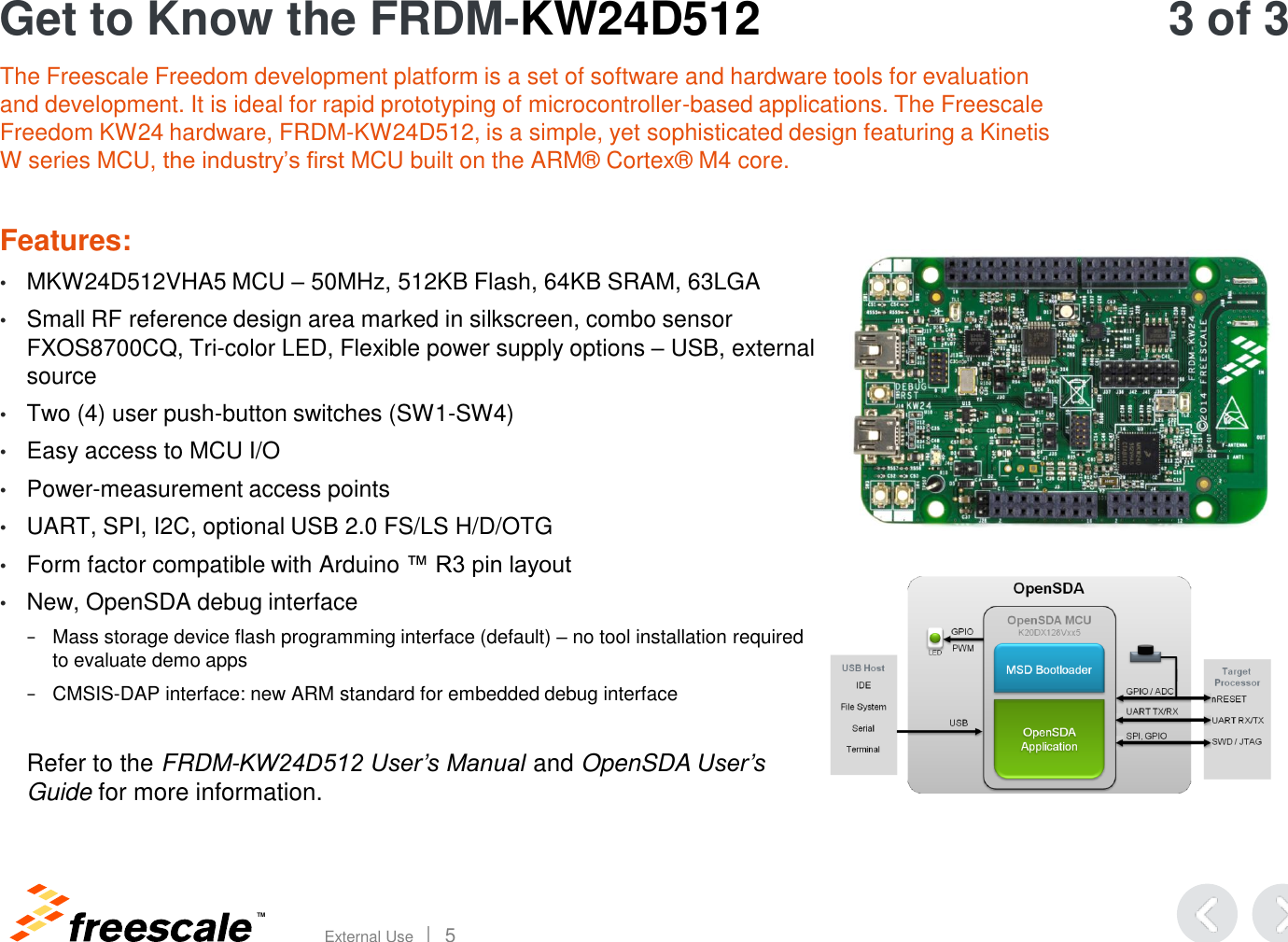 TM External Use       5 Get to Know the FRDM-KW24D512 The Freescale Freedom development platform is a set of software and hardware tools for evaluation and development. It is ideal for rapid prototyping of microcontroller-based applications. The Freescale Freedom KW24 hardware, FRDM-KW24D512, is a simple, yet sophisticated design featuring a Kinetis W series MCU, the industry’s first MCU built on the ARM® Cortex® M4 core.  Features:  •MKW24D512VHA5 MCU – 50MHz, 512KB Flash, 64KB SRAM, 63LGA •Small RF reference design area marked in silkscreen, combo sensor FXOS8700CQ, Tri-color LED, Flexible power supply options – USB, external source •Two (4) user push-button switches (SW1-SW4) •Easy access to MCU I/O •Power-measurement access points •UART, SPI, I2C, optional USB 2.0 FS/LS H/D/OTG •Form factor compatible with Arduino ™ R3 pin layout •New, OpenSDA debug interface  −Mass storage device flash programming interface (default) – no tool installation required to evaluate demo apps −CMSIS-DAP interface: new ARM standard for embedded debug interface  Refer to the FRDM-KW24D512 User’s Manual and OpenSDA User’s Guide for more information.   3 of 3 