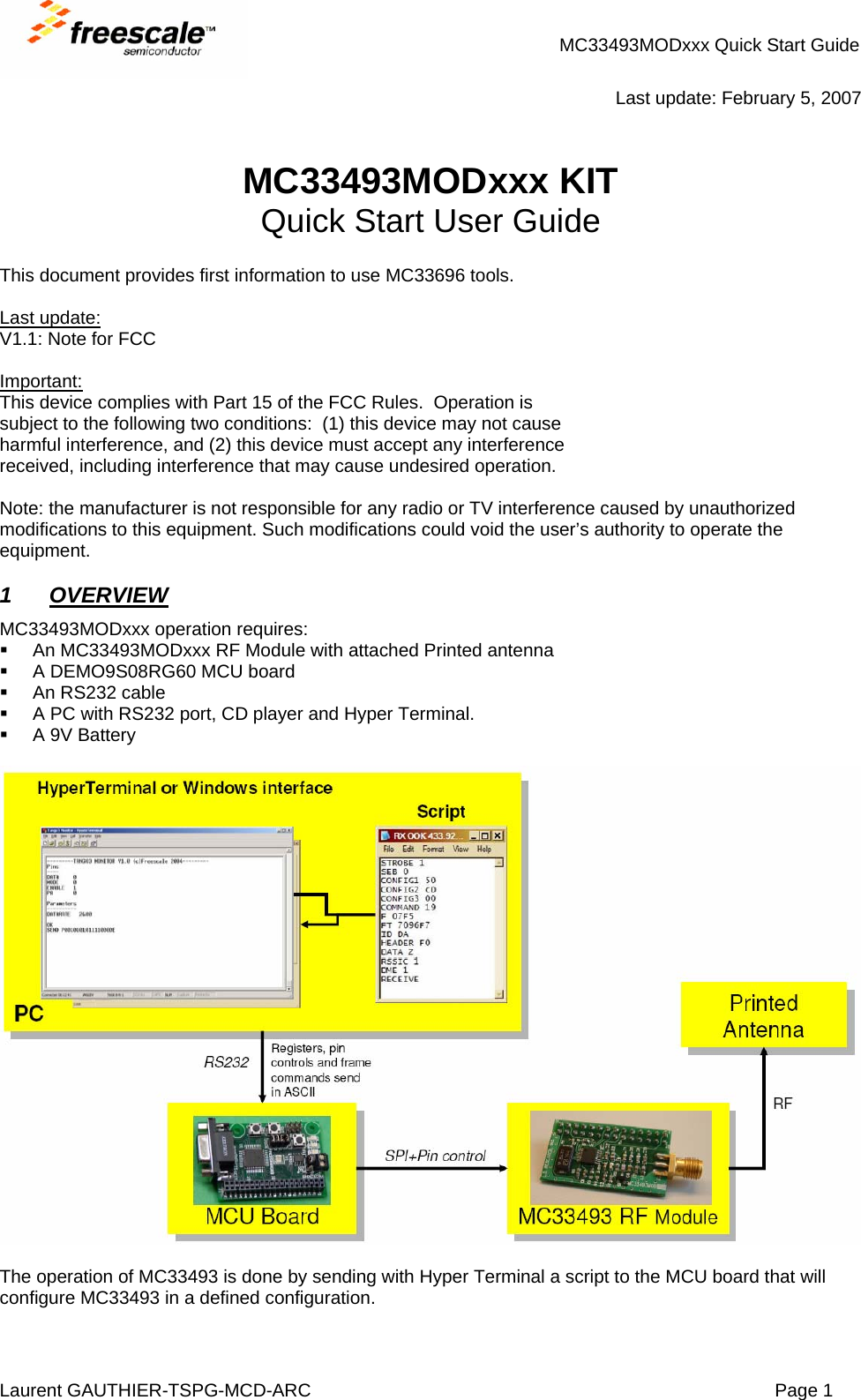 MC33493MODxxx Quick Start Guide Laurent GAUTHIER-TSPG-MCD-ARC  Page 1  Last update: February 5, 2007   MC33493MODxxx KIT Quick Start User Guide  This document provides first information to use MC33696 tools.  Last update: V1.1: Note for FCC  Important: This device complies with Part 15 of the FCC Rules.  Operation is subject to the following two conditions:  (1) this device may not cause harmful interference, and (2) this device must accept any interference received, including interference that may cause undesired operation.  Note: the manufacturer is not responsible for any radio or TV interference caused by unauthorized modifications to this equipment. Such modifications could void the user’s authority to operate the equipment.  1 OVERVIEW  MC33493MODxxx operation requires:   An MC33493MODxxx RF Module with attached Printed antenna   A DEMO9S08RG60 MCU board  An RS232 cable   A PC with RS232 port, CD player and Hyper Terminal.   A 9V Battery    The operation of MC33493 is done by sending with Hyper Terminal a script to the MCU board that will configure MC33493 in a defined configuration. 