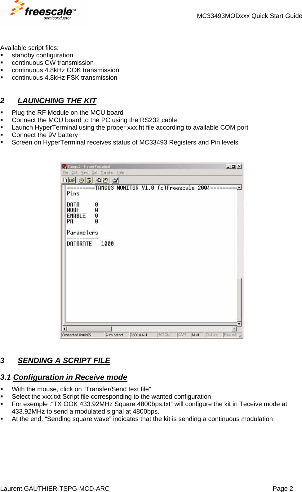 MC33493MODxxx Quick Start Guide Laurent GAUTHIER-TSPG-MCD-ARC  Page 2    Available script files:  standby configuration   continuous CW transmission   continuous 4.8kHz OOK transmission   continuous 4.8kHz FSK transmission   2  LAUNCHING THE KIT   Plug the RF Module on the MCU board   Connect the MCU board to the PC using the RS232 cable   Launch HyperTerminal using the proper xxx.ht file according to available COM port   Connect the 9V battery   Screen on HyperTerminal receives status of MC33493 Registers and Pin levels      3  SENDING A SCRIPT FILE 3.1 Configuration in Receive mode   With the mouse, click on “Transfer/Send text file”   Select the xxx.txt Script file corresponding to the wanted configuration   For exemple :“TX OOK 433.92MHz Square 4800bps.txt” will configure the kit in Teceive mode at 433.92MHz to send a modulated signal at 4800bps.   At the end: “Sending square wave” indicates that the kit is sending a continuous modulation   