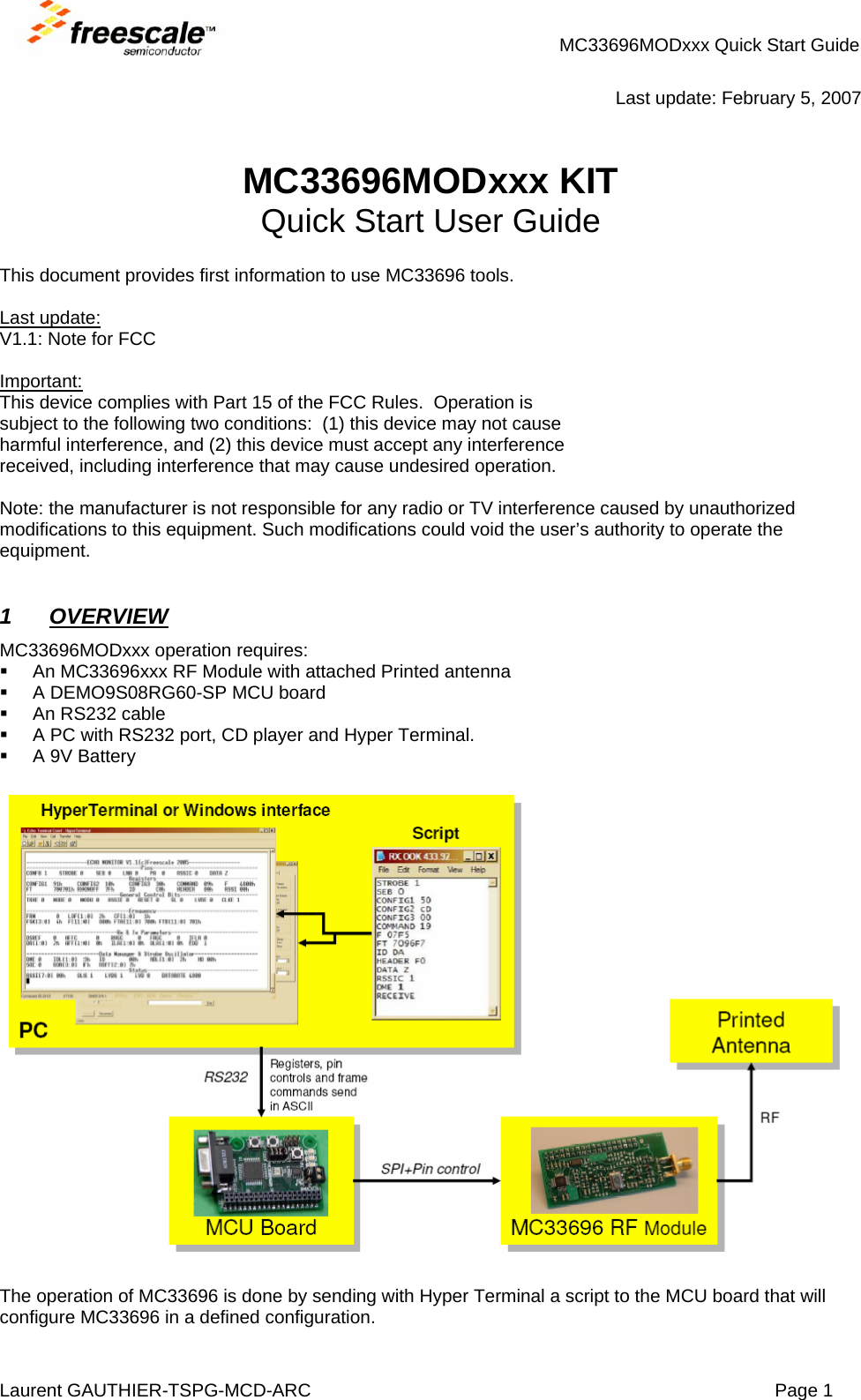 MC33696MODxxx Quick Start Guide Laurent GAUTHIER-TSPG-MCD-ARC  Page 1  Last update: February 5, 2007   MC33696MODxxx KIT Quick Start User Guide  This document provides first information to use MC33696 tools.  Last update: V1.1: Note for FCC  Important: This device complies with Part 15 of the FCC Rules.  Operation is subject to the following two conditions:  (1) this device may not cause harmful interference, and (2) this device must accept any interference received, including interference that may cause undesired operation.  Note: the manufacturer is not responsible for any radio or TV interference caused by unauthorized modifications to this equipment. Such modifications could void the user’s authority to operate the equipment.   1 OVERVIEW  MC33696MODxxx operation requires:   An MC33696xxx RF Module with attached Printed antenna   A DEMO9S08RG60-SP MCU board  An RS232 cable   A PC with RS232 port, CD player and Hyper Terminal.   A 9V Battery    The operation of MC33696 is done by sending with Hyper Terminal a script to the MCU board that will configure MC33696 in a defined configuration. 