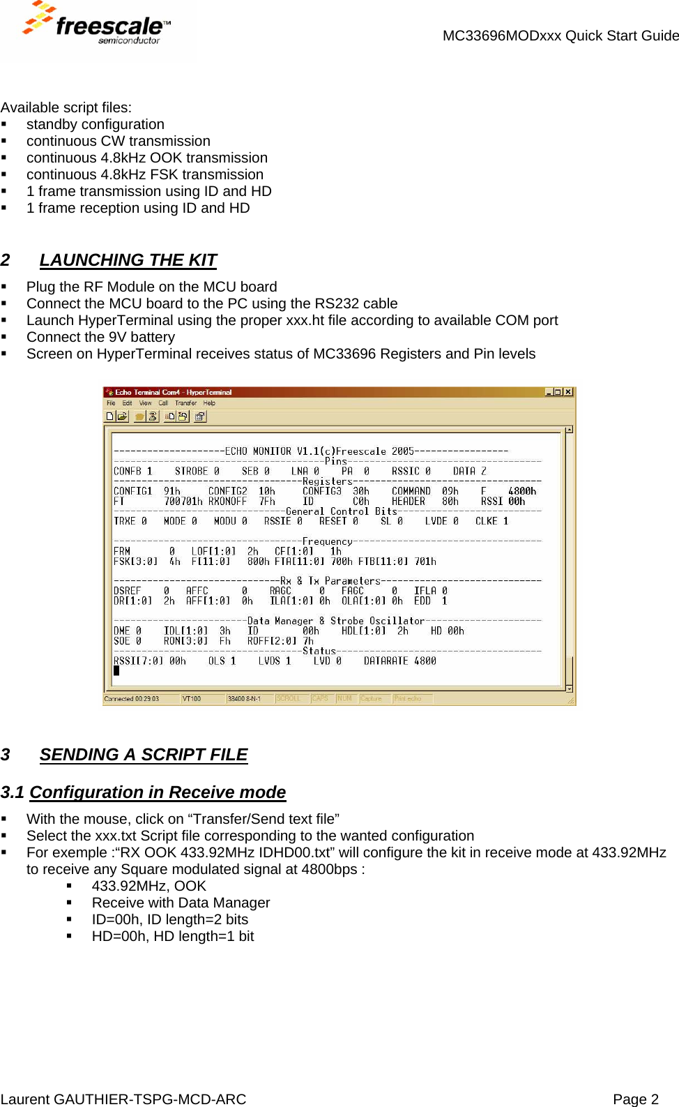 MC33696MODxxx Quick Start Guide Laurent GAUTHIER-TSPG-MCD-ARC  Page 2    Available script files:  standby configuration   continuous CW transmission   continuous 4.8kHz OOK transmission   continuous 4.8kHz FSK transmission   1 frame transmission using ID and HD   1 frame reception using ID and HD   2  LAUNCHING THE KIT   Plug the RF Module on the MCU board   Connect the MCU board to the PC using the RS232 cable   Launch HyperTerminal using the proper xxx.ht file according to available COM port   Connect the 9V battery   Screen on HyperTerminal receives status of MC33696 Registers and Pin levels     3  SENDING A SCRIPT FILE 3.1 Configuration in Receive mode   With the mouse, click on “Transfer/Send text file”   Select the xxx.txt Script file corresponding to the wanted configuration   For exemple :“RX OOK 433.92MHz IDHD00.txt” will configure the kit in receive mode at 433.92MHz to receive any Square modulated signal at 4800bps :  433.92MHz, OOK   Receive with Data Manager   ID=00h, ID length=2 bits   HD=00h, HD length=1 bit   