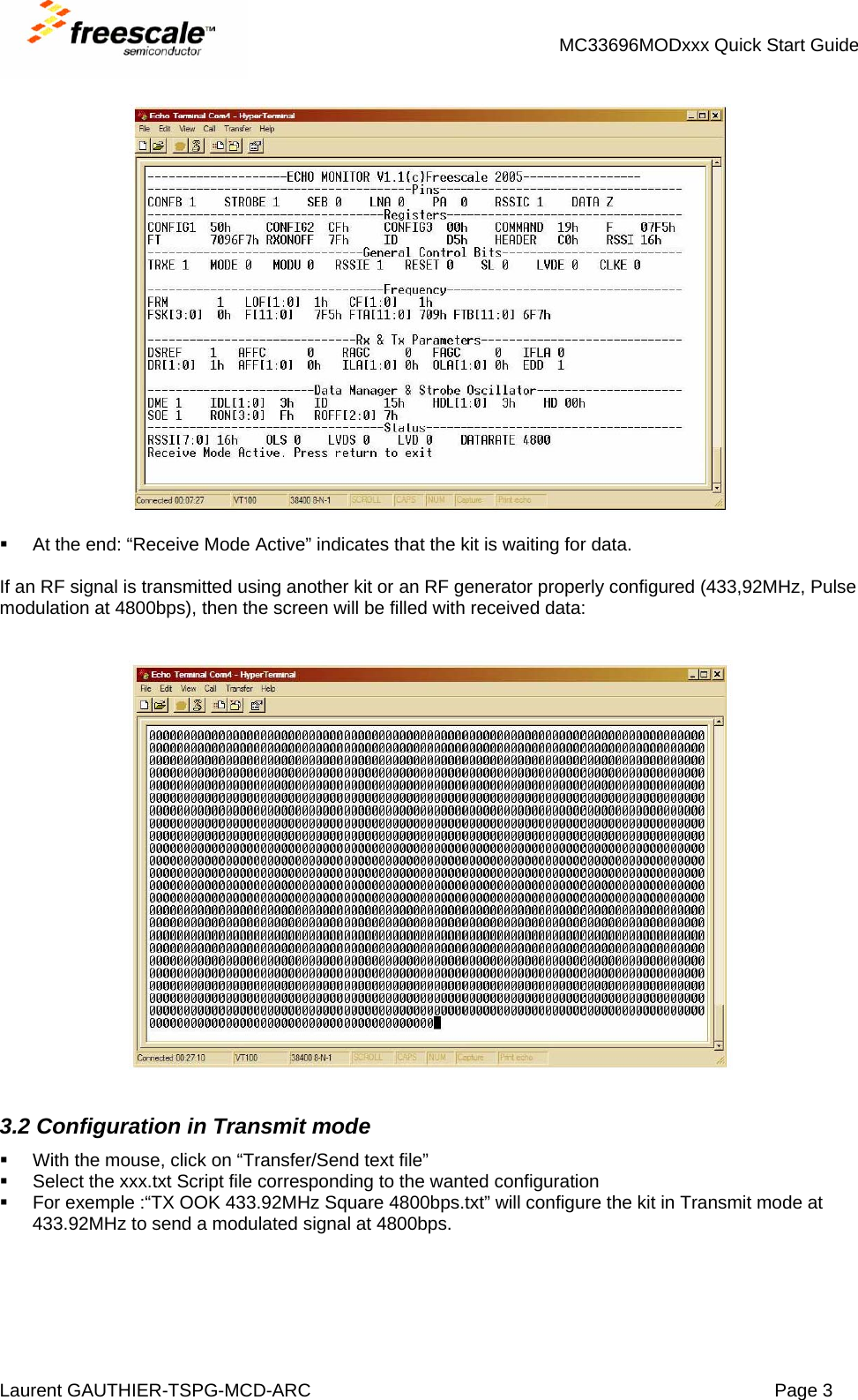 MC33696MODxxx Quick Start Guide Laurent GAUTHIER-TSPG-MCD-ARC  Page 3       At the end: “Receive Mode Active” indicates that the kit is waiting for data.  If an RF signal is transmitted using another kit or an RF generator properly configured (433,92MHz, Pulse modulation at 4800bps), then the screen will be filled with received data:     3.2 Configuration in Transmit mode   With the mouse, click on “Transfer/Send text file”   Select the xxx.txt Script file corresponding to the wanted configuration   For exemple :“TX OOK 433.92MHz Square 4800bps.txt” will configure the kit in Transmit mode at 433.92MHz to send a modulated signal at 4800bps. 