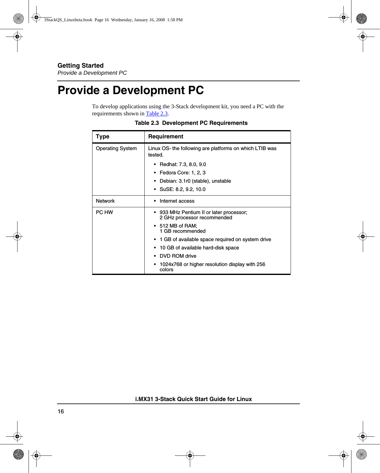 Getting StartedProvide a Development PC16i.MX31 3-Stack Quick Start Guide for LinuxProvide a Development PCTo develop applications using the 3-Stack development kit, you need a PC with the requirements shown in Table 2.3. Table 2.3  Development PC RequirementsType RequirementOperating System Linux OS- the following are platforms on which LTIB was tested.• Redhat: 7.3, 8.0, 9.0• Fedora Core: 1, 2, 3• Debian: 3.1r0 (stable), unstable• SuSE: 8.2, 9.2, 10.0 Network • Internet accessPC HW • 933 MHz Pentium II or later processor; 2 GHz processor recommended• 512 MB of RAM; 1 GB recommended• 1 GB of available space required on system drive• 10 GB of available hard-disk space•DVD ROM drive• 1024x768 or higher resolution display with 256 colors3StackQS_Linuxbeta.book  Page 16  Wednesday, January 16, 2008  1:58 PM