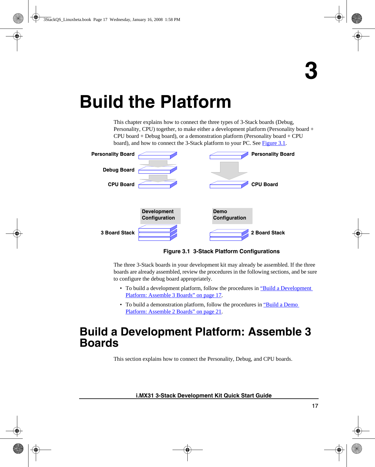 17i.MX31 3-Stack Development Kit Quick Start Guide3Build the PlatformThis chapter explains how to connect the three types of 3-Stack boards (Debug, Personality, CPU) together, to make either a development platform (Personality board + CPU board + Debug board), or a demonstration platform (Personality board + CPU board), and how to connect the 3-Stack platform to your PC. See Figure 3.1. Figure 3.1  3-Stack Platform ConfigurationsThe three 3-Stack boards in your development kit may already be assembled. If the three boards are already assembled, review the procedures in the following sections, and be sure to configure the debug board appropriately.• To build a development platform, follow the procedures in “Build a Development Platform: Assemble 3 Boards” on page 17. • To build a demonstration platform, follow the procedures in “Build a Demo Platform: Assemble 2 Boards” on page 21.Build a Development Platform: Assemble 3 Boards This section explains how to connect the Personality, Debug, and CPU boards.Development ConfigurationPersonality BoardDebug BoardCPU BoardDemo ConfigurationPersonality BoardCPU Board3 Board Stack 2 Board Stack3StackQS_Linuxbeta.book  Page 17  Wednesday, January 16, 2008  1:58 PM