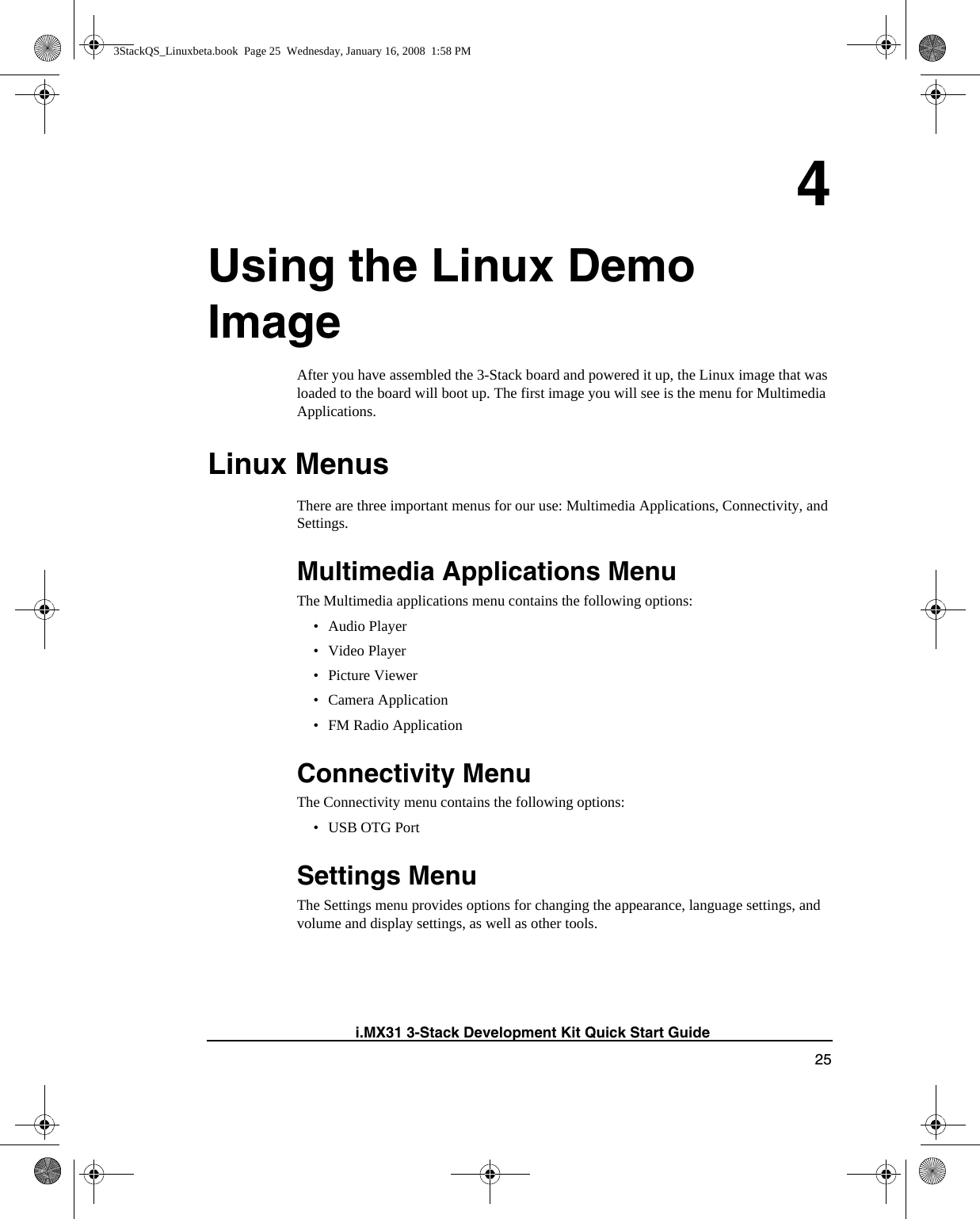 25i.MX31 3-Stack Development Kit Quick Start Guide4Using the Linux Demo ImageAfter you have assembled the 3-Stack board and powered it up, the Linux image that was loaded to the board will boot up. The first image you will see is the menu for Multimedia Applications.Linux MenusThere are three important menus for our use: Multimedia Applications, Connectivity, and Settings.Multimedia Applications MenuThe Multimedia applications menu contains the following options:•Audio Player• Video Player•Picture Viewer• Camera Application• FM Radio ApplicationConnectivity MenuThe Connectivity menu contains the following options:• USB OTG PortSettings MenuThe Settings menu provides options for changing the appearance, language settings, and volume and display settings, as well as other tools.3StackQS_Linuxbeta.book  Page 25  Wednesday, January 16, 2008  1:58 PM