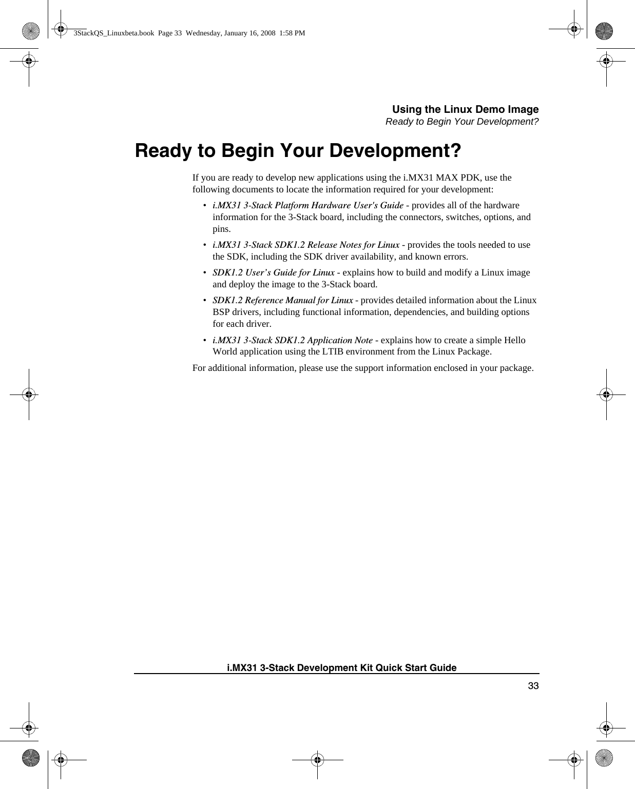 Using the Linux Demo ImageReady to Begin Your Development?33i.MX31 3-Stack Development Kit Quick Start GuideReady to Begin Your Development?If you are ready to develop new applications using the i.MX31 MAX PDK, use the following documents to locate the information required for your development:•i.MX31 3-Stack Platform Hardware User&apos;s Guide - provides all of the hardware information for the 3-Stack board, including the connectors, switches, options, and pins.•i.MX31 3-Stack SDK1.2 Release Notes for Linux - provides the tools needed to use the SDK, including the SDK driver availability, and known errors.•SDK1.2 User’s Guide for Linux - explains how to build and modify a Linux image and deploy the image to the 3-Stack board.•SDK1.2 Reference Manual for Linux - provides detailed information about the Linux BSP drivers, including functional information, dependencies, and building options for each driver.•i.MX31 3-Stack SDK1.2 Application Note - explains how to create a simple Hello World application using the LTIB environment from the Linux Package.For additional information, please use the support information enclosed in your package.3StackQS_Linuxbeta.book  Page 33  Wednesday, January 16, 2008  1:58 PM