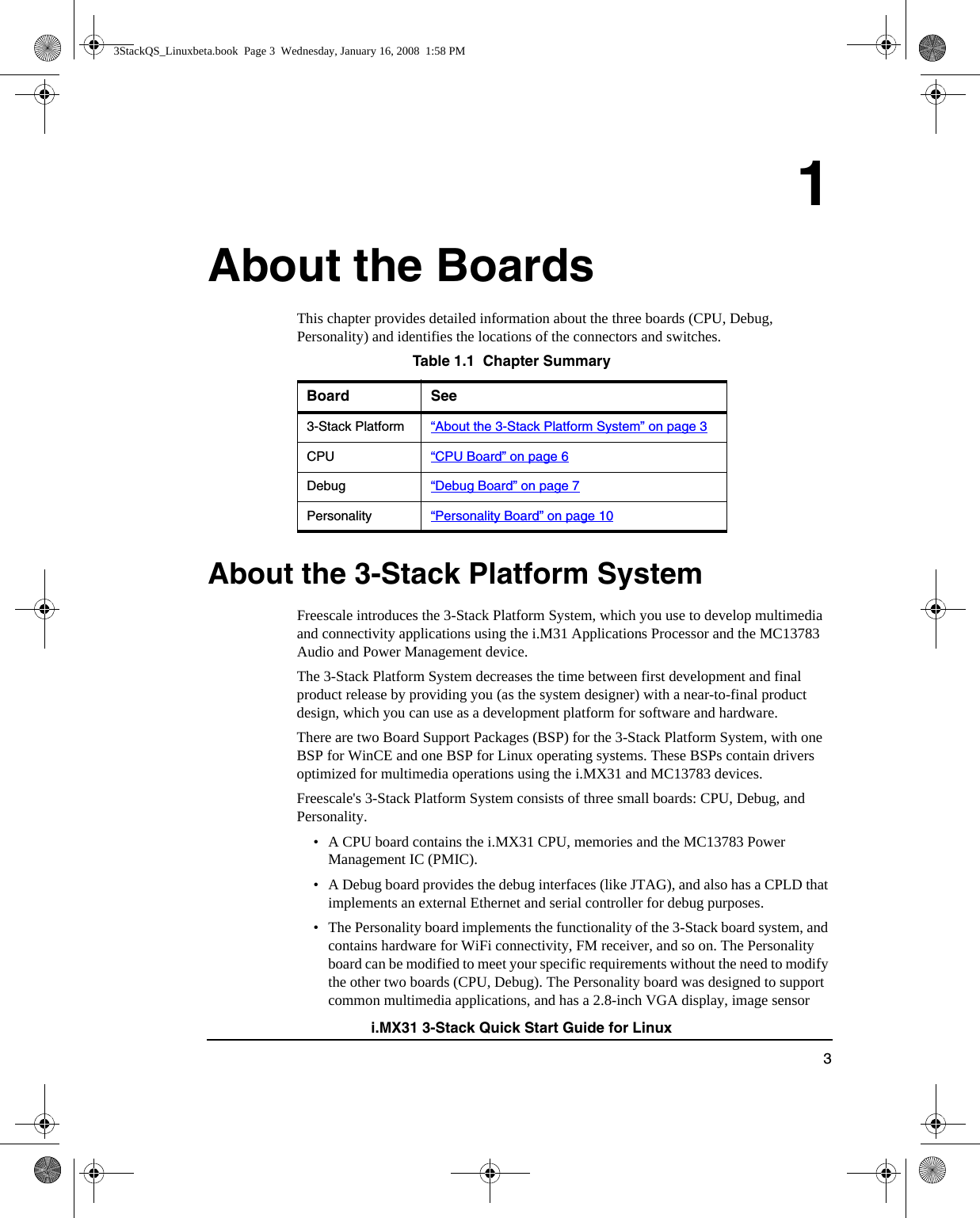 3i.MX31 3-Stack Quick Start Guide for Linux1About the BoardsThis chapter provides detailed information about the three boards (CPU, Debug, Personality) and identifies the locations of the connectors and switches. About the 3-Stack Platform SystemFreescale introduces the 3-Stack Platform System, which you use to develop multimedia and connectivity applications using the i.M31 Applications Processor and the MC13783 Audio and Power Management device. The 3-Stack Platform System decreases the time between first development and final product release by providing you (as the system designer) with a near-to-final product design, which you can use as a development platform for software and hardware.There are two Board Support Packages (BSP) for the 3-Stack Platform System, with one BSP for WinCE and one BSP for Linux operating systems. These BSPs contain drivers optimized for multimedia operations using the i.MX31 and MC13783 devices.Freescale&apos;s 3-Stack Platform System consists of three small boards: CPU, Debug, and Personality. • A CPU board contains the i.MX31 CPU, memories and the MC13783 Power Management IC (PMIC). • A Debug board provides the debug interfaces (like JTAG), and also has a CPLD that implements an external Ethernet and serial controller for debug purposes. • The Personality board implements the functionality of the 3-Stack board system, and contains hardware for WiFi connectivity, FM receiver, and so on. The Personality board can be modified to meet your specific requirements without the need to modify the other two boards (CPU, Debug). The Personality board was designed to support common multimedia applications, and has a 2.8-inch VGA display, image sensor Table 1.1  Chapter SummaryBoard See3-Stack Platform “About the 3-Stack Platform System” on page 3CPU “CPU Board” on page 6Debug “Debug Board” on page 7Personality “Personality Board” on page 103StackQS_Linuxbeta.book  Page 3  Wednesday, January 16, 2008  1:58 PM